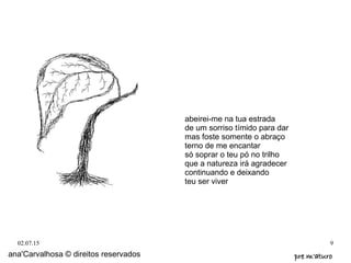02.07.15 9
abeirei-me na tua estrada
de um sorriso tímido para dar
mas foste somente o abraço
terno de me encantar
só soprar o teu pó no trilho
que a natureza irá agradecer
continuando e deixando
teu ser viver
ana'Carvalhosa © direitos reservados pre m'aturopre m'aturo
 