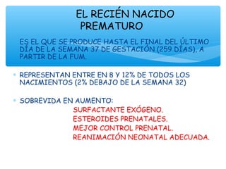 ∗ ES EL QUE SE PRODUCE HASTA EL FINAL DEL ÚLTIMO
DÍA DE LA SEMANA 37 DE GESTACIÓN (259 DÍAS), A
PARTIR DE LA FUM.
∗ REPRESENTAN ENTRE EN 8 Y 12% DE TODOS LOS
NACIMIENTOS (2% DEBAJO DE LA SEMANA 32)
∗ SOBREVIDA EN AUMENTO:
SURFACTANTE EXÓGENO.
ESTEROIDES PRENATALES.
MEJOR CONTROL PRENATAL.
REANIMACIÓN NEONATAL ADECUADA.
EL RECIÉN NACIDO
PREMATURO
 