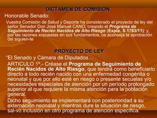 DICTAMEN DE COMISION
Honorable Senado:
Vuestra Comisión de Salud y Deporte ha considerado el proyecto de ley del
 señor Senador Don José Manuel CANO, creando el Programa de
 Seguimiento de Recién Nacidos de Alto Riesgo (Expte. S.1763/11); y,
 por las razones expuestas en sus fundamentos, os aconseja la aprobación
 del siguien-te

                      PROYECTO DE LEY
“El Senado y Cámara de Diputados…
 ARTICULO 1º.- Créase el Programa de Seguimiento de
 Recién Nacidos de Alto Riesgo, que tendrá como beneficiario
 directo a todo recién nacido con una enfermedad congénita o
 neonatal y que por ello esté en riesgo o presente secuelas y/o
 necesidades especiales de atención por un período prolongado
 superior al que requiere la misma atención para la población
 general.
 Dicho seguimiento se implementará con posterioridad a su
 externación neonatal y mientras dure la situación de riesgo,
 sal-vo inclusión en otro programa de atención específica.
 