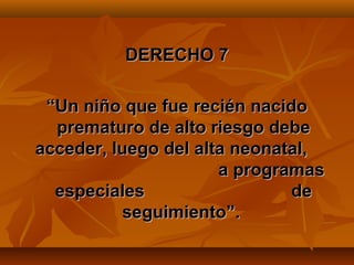 DERECHO 7

 “Un niño que fue recién nacido
  prematuro de alto riesgo debe
acceder, luego del alta neonatal,
                      a programas
  especiales                  de
           seguimiento”.
 
