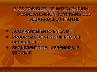 EJES POSIBLES DE INTERVENCIÓN
     DESDE ATENCIÓN TEMPRANA DEL
          DESARROLLO INFANTIL

 ACOMPAÑAMIENTO EN LA UTI
 PROGRAMA DE SEGUIMIENTO DEL
  DESARROLLO
 SEGUIMIENTO DEL APRENDIZAJE
  ESCOLAR
 