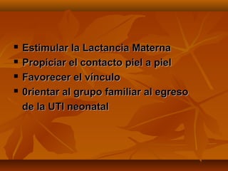    Estimular la Lactancia Materna
   Propiciar el contacto piel a piel
   Favorecer el vínculo
   0rientar al grupo familiar al egreso
    de la UTI neonatal
 