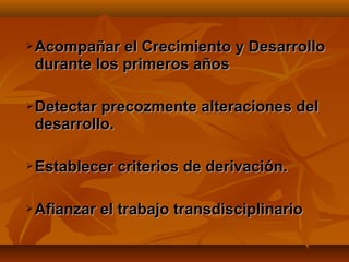    Acompañar el Crecimiento y Desarrollo
    durante los primeros años

   Detectar precozmente alteraciones del
    desarrollo.

   Establecer criterios de derivación.

   Afianzar el trabajo transdisciplinario
 