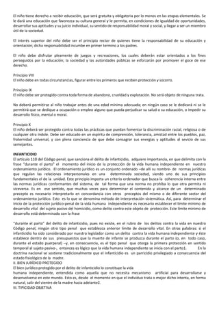 El niño tiene derecho a recibir educación, que será gratuita y obligatoria por lo menos en las etapas elementales. Se
le dará una educación que favorezca su cultura general y le permita, en condiciones de igualdad de oportunidades,
desarrollar sus aptitudes y su juicio individual, su sentido de responsabilidad moral y social, y llegar a ser un miembro
útil de la sociedad.
El interés superior del niño debe ser el principio rector de quienes tiene la responsabilidad de su educación y
orientación; dicha responsabilidad incumbe en primer termino a los padres.
El niño debe disfrutar pleamente de juegos y recreaciones, los cuales deberán estar orientados a los fines
perseguidos por la educación; la sociedad y las autoridades públicas se esforzarán por promover el goce de ese
derecho.
Principio VIII
El niño debe en todas circunstancias, figurar entre los primeros que reciben protección y socorro.
Principio IX
El niño debe ser protegido contra toda forma de abandono, crueldad y explotación. No será objeto de ninguna trata.
No deberá permitirse al niño trabajar antes de una edad mínima adecuada; en ningún caso se le dedicará ni se le
permitirá que se dedique a ocupación o empleo alguno que pueda perjudicar su salud o su educación, o impedir su
desarrollo físico, mental o moral.
Principio X
El niño deberá ser protegido contra todas las prácticas que puedan fomentar la discriminación racial, religiosa o de
cualquier otra índole. Debe ser educado en un espíritu de comprensión, tolerancia, amistad entre los pueblos, paz,
fraternidad universal, y con plena conciencia de que debe consagrar sus energías y aptitudes al sevicio de sus
semejantes.
INFANTICIDIO
El artículo 110 del Código penal, que sanciona el delito de infanticidio, adquiere importancia, en que delimita con la
frase “durante el parto” el momento del inicio de la protección de la vida humana independiente en nuestro
ordenamiento jurídico. El ordenamiento jurídico es un conjunto ordenado –de allí su nombre- de normas jurídicas
que regulan las relaciones interpersonales en una determinada sociedad, siendo uno de sus principios
fundamentales el de la unidad. Este principio importa un criterio ordenador que busca la coherencia interna entre
las normas jurídicas conformantes del sistema, de tal forma que una norma no prohíba lo que otra permita ni
viceversa. Es en ese sentido, que muchas veces para determinar el contenido y alcance de un determinado
precepto es necesario interpretarlo en concordancia con otros preceptos del mismo o de diferente sector del
ordenamiento jurídico. Esto es lo que se denomina método de interpretación sistemática. Así, para determinar el
inicio de la protección jurídico-penal de la vida humana independiente es necesario establecer el límite mínimo de
desarrollo vital del sujeto pasivo del homicidio, como delito contra este objeto de protección. Este límite mínimo de
desarrollo está determinado con la frase
“durante el parto” del delito de infanticidio, pues no existe, en el rubro de los delitos contra la vida en nuestro
Código penal, ningún otro tipo penal que establezca anterior límite de desarrollo vital. En otras palabras: si el
infanticidio ha sido considerado por nuestro legislador como un delito contra la vida humana independiente y éste
establece dentro de sus presupuestos que la muerte de infante se produzca durante el parto (o, en todo caso,
durante el estado puerperal) –y, en consecuencia, es el tipo penal que otorga la primera protección en sentido
temporal al sujeto pasivo-, entonces es lógico que la vida humana independiente se inicia con el parto1. En la
doctrina nacional se sostiene tradicionalmente que el infanticidio es un parricidio privilegiado a consecuencia del
estado fisiológico de la madre.
II. BIEN JURÍDICO PROTEGIDO
El bien jurídico protegido por el delito de infanticidio lo constituye la vida
humana independiente, entendida como aquella que no necesita mecanismo artificial para desarrollarse y
desenvolverse en este mundo. Esto es, desde el momento en que el individuo trata o mejor dicho intenta, en forma
natural, salir del vientre de la madre hacia adelante2.
III. TIPICIDAD OBJETIVA
 