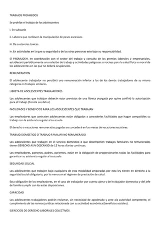 TRABAJOS PROHIBIDOS
Se prohíbe el trabajo de los adolescentes
i. En subsuelo
ii. Labores que conlleven la manipulación de pesos excesivos
iii. De sustancias toxicas
iv. En actividades en la que su seguridad o de las otras personas este bajo su responsabilidad.
El PROMUDEH, en coordinación con el sector del trabajo y consulta de los gremios laborales y empresariales,
establecerá periódicamente una relación de trabajo y actividades peligrosas o nocivas para la salud física o moral de
los adolescentes en las que no deberá ocupárseles.
REMUNERACION
El adolescente trabajador no percibirá una remuneración inferior a las de los demás trabajadores de su misma
categoría en trabajos similares.
LIBRETA DE ADOLESCENTES TRABAJADORES
Los adolescentes que trabajan deberán estar previstos de una libreta otorgada por quine confirió la autorización
para el trabajo (Consta sus datos).
FACILIDADES Y BENEFICIOS PARA LOS ADOLESCENTES QUE TRABAJAN
Los empleadores que contraten adolescentes están obligados a concederles facilidades que hagan compatibles su
trabajo con la asistencia regular a la escuela.
El derecho a vacaciones remuneradas pagadas se concederá en los meces de vacaciones escolares.
TRABAJO DOMESTICO O TRABAJO FAMILIAR NO REMUNERADO
Los adolescentes que trabajen en el servicio domestico o que desempeñen trabajos familiares no remunerados
tienen DERECHO AUN DESCANSO de 12 horas diarias continuas.
Los empleadores, patronos, padres, parientes, están en la obligación de proporcionarles todas las facilidades para
garantizar su asistencia regular a la escuela.
SEGURIDAD SOLCIAL
Los adolescentes que trabajen bajo cualquiera de esta modalidad amparadas por esta ley tienen en derecho a la
seguridad social obligatoria, por lo menos en el régimen de prestación de salud.
Esta obligación de los empleadores, en el caso de trabajador por cuenta ajena y del trabajador domestico y del jefe
de familia cumplir con los estas disposiciones.
CAPACIDAD
Los adolescentes trabajadores podrán reclamar, sin necesidad de apoderado y ante ala autoridad competente, el
cumplimiento de las normas jurídicas relacionada con su actividad económica (beneficios sociales).
EJERCICIOS DE DERECHO LABORALES COLECTIVOS
 