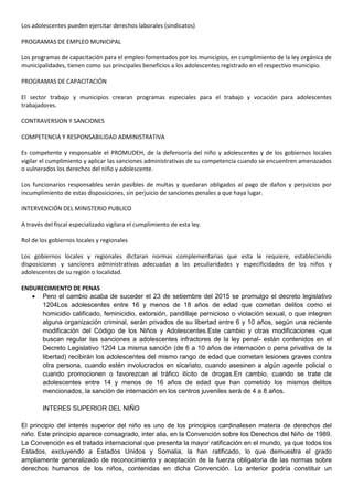 Los adolescentes pueden ejercitar derechos laborales (sindicatos)
PROGRAMAS DE EMPLEO MUNICIPAL
Los programas de capacitación para el empleo fomentados por los municipios, en cumplimiento de la ley orgánica de
municipalidades, tienen como sus principales beneficios a los adolescentes registrado en el respectivo municipio.
PROGRAMAS DE CAPACITACIÓN
El sector trabajo y municipios crearan programas especiales para el trabajo y vocación para adolescentes
trabajadores.
CONTRAVERSION Y SANCIONES
COMPETENCIA Y RESPONSABILIDAD ADMINISTRATIVA
Es competente y responsable el PROMUDEH, de la defensoría del niño y adolescentes y de los gobiernos locales
vigilar el cumplimiento y aplicar las sanciones administrativas de su competencia cuando se encuentren amenazados
o vulnerados los derechos del niño y adolescente.
Los funcionarios responsables serán pasibles de multas y quedaran obligados al pago de daños y perjuicios por
incumplimiento de estas disposiciones, sin perjuicio de sanciones penales a que haya lugar.
INTERVENCIÓN DEL MINISTERIO PUBLICO
A través del fiscal especializado vigilara el cumplimiento de esta ley.
Rol de los gobiernos locales y regionales
Los gobiernos locales y regionales dictaran normas complementarias que esta le requiere, estableciendo
disposiciones y sanciones administrativas adecuadas a las peculiaridades y especificidades de los niños y
adolescentes de su región o localidad.
ENDURECIMIENTO DE PENAS
 Pero el cambio acaba de suceder el 23 de setiembre del 2015 se promulgo el decreto legislativo
1204Los adolescentes entre 16 y menos de 18 años de edad que cometan delitos como el
homicidio calificado, feminicidio, extorsión, pandillaje pernicioso o violación sexual, o que integren
alguna organización criminal, serán privados de su libertad entre 6 y 10 años, según una reciente
modificación del Código de los Niños y Adolescentes.Este cambio y otras modificaciones -que
buscan regular las sanciones a adolescentes infractores de la ley penal- están contenidos en el
Decreto Legislativo 1204 La misma sanción (de 6 a 10 años de internación o pena privativa de la
libertad) recibirán los adolescentes del mismo rango de edad que cometan lesiones graves contra
otra persona, cuando estén involucrados en sicariato, cuando asesinen a algún agente policial o
cuando promocionen o favorezcan al tráfico ilícito de drogas.En cambio, cuando se trate de
adolescentes entre 14 y menos de 16 años de edad que han cometido los mismos delitos
mencionados, la sanción de internación en los centros juveniles será de 4 a 8 años.
INTERES SUPERIOR DEL NIÑO
El principio del interés superior del niño es uno de los principios cardinalesen materia de derechos del
niño. Este principio aparece consagrado, inter alia, en la Convención sobre los Derechos del Niño de 1989.
La Convención es el tratado internacional que presenta la mayor ratificación en el mundo, ya que todos los
Estados, excluyendo a Estados Unidos y Somalia, la han ratificado, lo que demuestra el grado
ampliamente generalizado de reconocimiento y aceptación de la fuerza obligatoria de las normas sobre
derechos humanos de los niños, contenidas en dicha Convención. Lo anterior podría constituir un
 