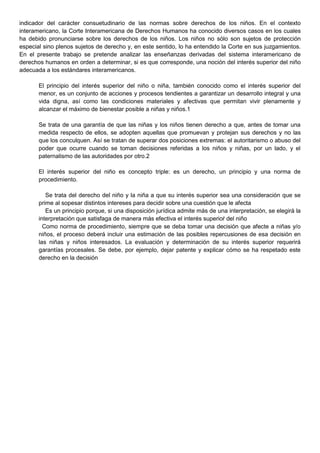 indicador del carácter consuetudinario de las normas sobre derechos de los niños. En el contexto
interamericano, la Corte Interamericana de Derechos Humanos ha conocido diversos casos en los cuales
ha debido pronunciarse sobre los derechos de los niños. Los niños no sólo son sujetos de protección
especial sino plenos sujetos de derecho y, en este sentido, lo ha entendido la Corte en sus juzgamientos.
En el presente trabajo se pretende analizar las enseñanzas derivadas del sistema interamericano de
derechos humanos en orden a determinar, si es que corresponde, una noción del interés superior del niño
adecuada a los estándares interamericanos.
El principio del interés superior del niño o niña, también conocido como el interés superior del
menor, es un conjunto de acciones y procesos tendientes a garantizar un desarrollo integral y una
vida digna, así como las condiciones materiales y afectivas que permitan vivir plenamente y
alcanzar el máximo de bienestar posible a niñas y niños.1
Se trata de una garantía de que las niñas y los niños tienen derecho a que, antes de tomar una
medida respecto de ellos, se adopten aquellas que promuevan y protejan sus derechos y no las
que los conculquen. Así se tratan de superar dos posiciones extremas: el autoritarismo o abuso del
poder que ocurre cuando se toman decisiones referidas a los niños y niñas, por un lado, y el
paternalismo de las autoridades por otro.2
El interés superior del niño es concepto triple: es un derecho, un principio y una norma de
procedimiento.
Se trata del derecho del niño y la niña a que su interés superior sea una consideración que se
prime al sopesar distintos intereses para decidir sobre una cuestión que le afecta
Es un principio porque, si una disposición jurídica admite más de una interpretación, se elegirá la
interpretación que satisfaga de manera más efectiva el interés superioŕ del niño
Como norma de procedimiento, siempre que se deba tomar una decisión que afecte a niñas y/o
niños, el proceso deberá incluir una estimación de las posibles repercusiones de esa decisión en
las niñas y niños interesados. La evaluación y determinación de su interés superior requerirá
garantías procesales. Se debe, por ejemplo, dejar patente y explicar cómo se ha respetado este
derecho en la decisión
 