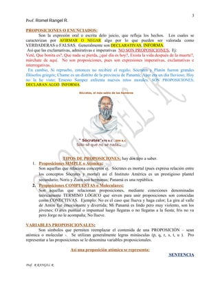 3
Prof. Romel Rangel R.
PROPOSICIONES O ENUNCIADOS:
Son la expresión oral o escrita delo juicio, que refleja los hechos. Los cuales se
caracterizan por AFIRMAR O NEGAR algo por lo que pueden ser valorada como
VERDADERAS o FALSAS. Generalmente son DECLARATIVAS, INFORMA.
Así que las exclamativas, admirativas e imperativas NO SON PROPOSICIONES. Ej:
Veté, Que bonita es?, Que nada se pierda, ¿qué día es hoy?, Exista la vida después de la muerte?,
márchate de aquí. No son proposiciones, pues son expresiones imperativas, exclamativas e
interrogativas.
En cambio, Si repruebo, entonces no recibiré el regalo; Sócrates y Platón fueron grandes
filósofos griegos; Chame es un distrito de la provincia de Panamá; Ayer era un día lluvioso; Hoy
no la he visto; Ernesto Samper enfrenta nuevos retos morales. SON PROPOSICIONES;
DECLARAN ALGO. INFORMA.
Sócrates, el más sabio de los hombres
" Sócrates”470 A.C . 399 A.C
Sólo sé que no se nada..
TIPOS DE PROPOSICIONES; hay dos tipo a saber.
1. Proposiciones SIMPLE o Atómica:
Son aquellas que relaciona conceptos ej. Sócrates es mortal (pues expresa relación entre
los conceptos Sócrates y mortal) así el Instituto América es un prestigioso plantel
secundario; Noris y Ziara son hermanas; Panamá es una república.
2. Proposiciones COMPUESTAS o Moleculares:
Son aquellas que relacionan proposiciones, mediante conexiones denominadas
teóricamente TERMINO LÓGICO que sirven para unir proposiciones son conocidas
como CONECTIVAS. Ejemplo: No es el caso que llueva y haga calor; La gira al valle
de Antón fue emocionante y divertida; Mi Panamá es lindo pero muy violento, son los
jóvenes; O eres puntual o impuntual luego llegaras o no llegaras a la fiesta; Iris no va
pero Jorge no le acompaña; No llueve.
VARIABLES PROPOSICIONALES:
Son símbolos que permiten reemplazar el contenida de una PROPOSICIÓN – sean
atómica o molecular -. Se utilizan generalmente legras minúsculas (p, q, r, s, t, u ). Pro
representar a las proposiciones se le denomina variables proposicionales.
Así una proposición atómica se representa:
SENTENCIA
Prof. R RANGEL R
 