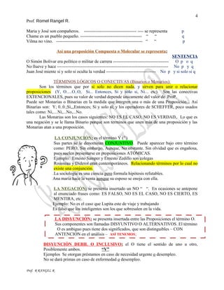 4
Prof. Romel Rangel R.
Maria y José son compañeros. ------------------------------------ ---- se representa p
Chame es un pueblo pequeño. ------------------------------------------ “ “ q
Vilma no vino. ----------------------------------------------------------- “ “ p
Así una proposición Compuesta o Molecular se representa:
SENTENCIA
O Simón Bolívar era político o militar de carrera -------------------------------------- O p o q
No llueve y hace ---------------------------------------------------------------------------- No p y q
Juan José miente si y solo si oculta la verdad ---------------------------------- No p y si solo si q
TÉRMINOS LÓGICOS O CONECTIVAS (Binarios o Monarios):
Son los términos que por si solo no dicen nada, y sirven para unir o relacionar
proposiciones (Y, O.....O..O, Si... Entonces, Si y solo si, Ni... etc). Son las conectivas
EXTENCIONALES, pues su valor de verdad depende únicamente del valor de ProP.
Puede ser Monarias o Binarias en la medida que integren una o más de una Proposición... Así
Binarias son: Y; 0..0.;Sí,,,Entonces; Si y solo sí; y los operadores de SCHEFFER, poco usados
tales como: Ni,....Ni,...No,...No.
Las Monarias son los casos siguientes: NO ES EL CASO, NO ES VERDAD,. Lo que es
una negación y se le llama Binario porque son terminos que unen más de una proposición y las
Monarias atan a una proposición.
LA CONJUNCIÓN: es el término Y (^)
Sus partes se le denominan CONJUNTIVO. Puede aparecer bajo otro término
como: PERO, Sin embargo, Aunque, No obstante. Sin olvidad que es engañosa,
pues suelen presentarse en proposiciones ATÓMICAS.
Ejemplo: Ernesto Samper y Ernesto Zedillo son colegas
Rousseau y Diderot eran contemporáneos. Relacionando términos por lo cual no
existe una conjunción.
.La sociología es una ciencia pero formula hipótesis refutables.
Ana maría hace la venta aunque su esposo se enoja con ella.
LA NEGACIÓN: se presenta insertado un NO “ “. En ocasiones se antepone
al enunciado frases como: ES FALSO, NO ES EL CASO, NO ES CIERTO, ES
MENTIRA, etc.
Ejemplo: No es el caso que Lupita este de viaje y trabajando
Es falso que los inteligentes son los que sobresalen en la vida.
LA DISYUNCIÓN: se presenta insertada entre las Proposiciones el término O.
Sus componentes son llamadas DISYUNTIVO O ALTERNATIVOS. El término
O es ambiguo pues tiene dos significados, que son distinguibles – CON
ANTENCION en el análisis – ASÍ TENEMOS;
DISYUNCIÓN DEBIL O INCLUSIVO: el O tiene el sentido de uno u otro,
Posiblemente ambos. “V”
Ejemplos Se otorgan préstamos en caso de necesidad urgente o desempleo.
No se dará primas en caso de enfermedad o desempleo.
Prof. R RANGEL R
 