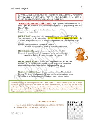 5
Prof. Romel Rangel R.
Se AFRIMA QUE LAS PRIMAS SE NIEGAN NO SOLAMENTE A PERSONAS
ENFERMAS O A PERSONAS SIN EMPLEO. SINO TAMBIEN A LAS QUE AL
MISMO TIEMPO SEAN DESEMPLEADAS Y FNFERMAS.
DISYUNCIÓN FUERTE O EXCLUSIVA: cuyo significado es al menos uno y a lo
sumo UNO. En ocasiones la disyunción aparece previo a la proposición y entre ella.
“=”, “V”.
Ejemplos: J.J se corrige o su familiares lo castigan
O Yenni va al cine o al teatro.
CONDICIONES: se presenta entre las proposiciones la expresión ENTONCES.
Sus componentes se les denominan ANTECEDENTE y CONSECUENTE. En
ocasiones la expresión entonces es reemplazada por una como o la expresión luego.
“ “.
Ejemplo: Si llueve entonces, se mojaran las calles
Colocas el dedo sobra la flama, te quemaras y se inconará.
BICONDICIONAL: se presenta con la expresión Si y Solo Si.
Ejemplo: El ganará Si y solo Si juega como en sus mejores tiempos.
Aprobaras el curso Si y solo Si estudias con esmero. “ “ .
INCOMPATIBILIDAD: el término entre las proposiciones. Es No... No.
Ejemplo: NO es verdad que te diviertes y que te preparas en los estudios.
Es incompatible que un ser viviente no tenga progenitor. “ “
NEGACIÓN CONJUNTA: el término a utilizar es NI..... NI.... “ “
Ejemplo: Ni juegas bien baloncesto Ni buen eres buen entrenador de juego.
Ni Micki se acuerda de su hermano Ni coopera con el aseo de la casa.
Los términos lógicos o sincategoremático – LAS CONECTIVAS- la simbolización así. Aunque
reconocer que las conectivas no tienen una única simbolización, es decir hoy en dia existe
unificación de criterios para su representación simbólica. Existen varios sistemas tales como los
que usan paréntesis: Scholz, Riquembach, Hilbert, Russell,- Usan paréntesis y punto: R. Carnap.
Ni paréntesis y no usa punto: - LUCKACWIZ-.
TEXTOS CONSULATADOS:
• Ortiz B, Julio C: LOGICA e INTRODUCCIÓN AL METODO CIENTÍFICO
• I.M. BOCHENSKI: HISTORIA DE LA LOGICA.
Prof. R RANGEL R
 