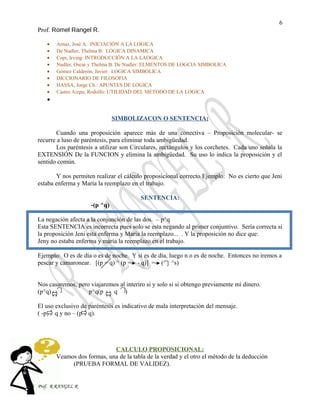 6
Prof. Romel Rangel R.
• Arnaz, José A: INICIACIÓN A LA LOGICA
• De Nudler, Thelma B: LOGICA DINAMICA
• Copi, Irving: INTRODUCCIÓN A LA LAOGICA
• Nudler, Oscar y Thelma B. De Nudler: ELMENTOS DE LOGCIA SIMBOLICA
• Gómez Calderón, Javier: LOGICA SIMBOLICA
• DICCIONARIO DE FILOSOFIA
• HASSA, Jorge Ch.: APUNTES DE LOGICA
• Castro Aizpu, Rodolfo: UTILIDAD DEL METODO DE LA LOGICA
•
SIMBOLIZACON O SENTENCIA:
Cuando una proposición aparece más de una conectiva – Proposición molecular- se
recurre a luso de paréntesis, para eliminar toda ambigüedad.
Los paréntesis a utilizar son Circulares, rectángulos y los corchetes. Cada uno señala la
EXTENSIÓN De la FUNCION y elimina la ambigüedad. Su uso lo indica la proposición y el
sentido común.
Y nos permiten realizar el cálculo proposicional correcto Ejemplo: No es cierto que Jeni
estaba enferma y María la reemplazo en el trabajo.
SENTENCIA:
-(p ^q)
La negación afecta a la conjunción de las dos. – p^q
Esta SENTENCIA es incorrecta pues solo se esta negando al primer conjuntivo. Sería correcta si
la proposición Jeni esta enferma y Maria la reemplazo... . Y la proposición no dice que:
Jeny no estaba enferma y maría la reemplazo en el trabajo.
Ejemplo: O es de día o es de noche. Y si es de día, luego n o es de noche. Entonces no iremos a
pescar y camaronear. [(p = q) ^ (p = - q)] = ( ^s)
Nos casaremos, pero viajaremos al interiro si y solo si si obtengo previamente mi dinero.
(p^q) p^q(p q )
El uso exclusivo de paréntesis es indicativo de mala interpretación del mensaje.
( -p) q y no – (p q).
CALCULO PROPOSICIONAL:
Veamos dos formas, una de la tabla de la verdad y el otro el método de la deducción
(PRUEBA FORMAL DE VALIDEZ).
Prof. R RANGEL R
 