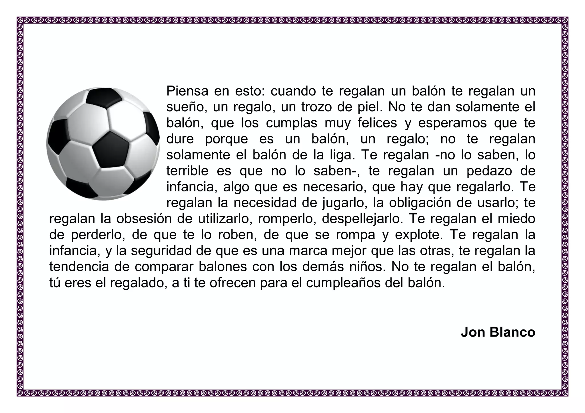 Piensa en esto: cuando te regalan un balón te regalan un sueño, un regalo, un trozo de piel. No te dan solamente el balón, que los cumplas muy felices y esperamos que te dure porque es un balón, un regalo; no te regalan solamente el balón de la liga. Te regalan -no lo saben, lo terrible es que no lo saben-, te regalan un pedazo de infancia, algo que es necesario, que hay que regalarlo. Te regalan la necesidad de jugarlo, la obligación de usarlo; te regalan la obsesión de utilizarlo, romperlo, despellejarlo. Te regalan el miedo de perderlo, de que te lo roben, de que se rompa y explote. Te regalan la infancia, y la seguridad de que es una marca mejor que las otras, te regalan la tendencia de comparar balones con los demás niños. No te regalan el balón, tú eres el regalado, a ti te ofrecen para el cumpleaños del balón. 
Jon Blanco 
 