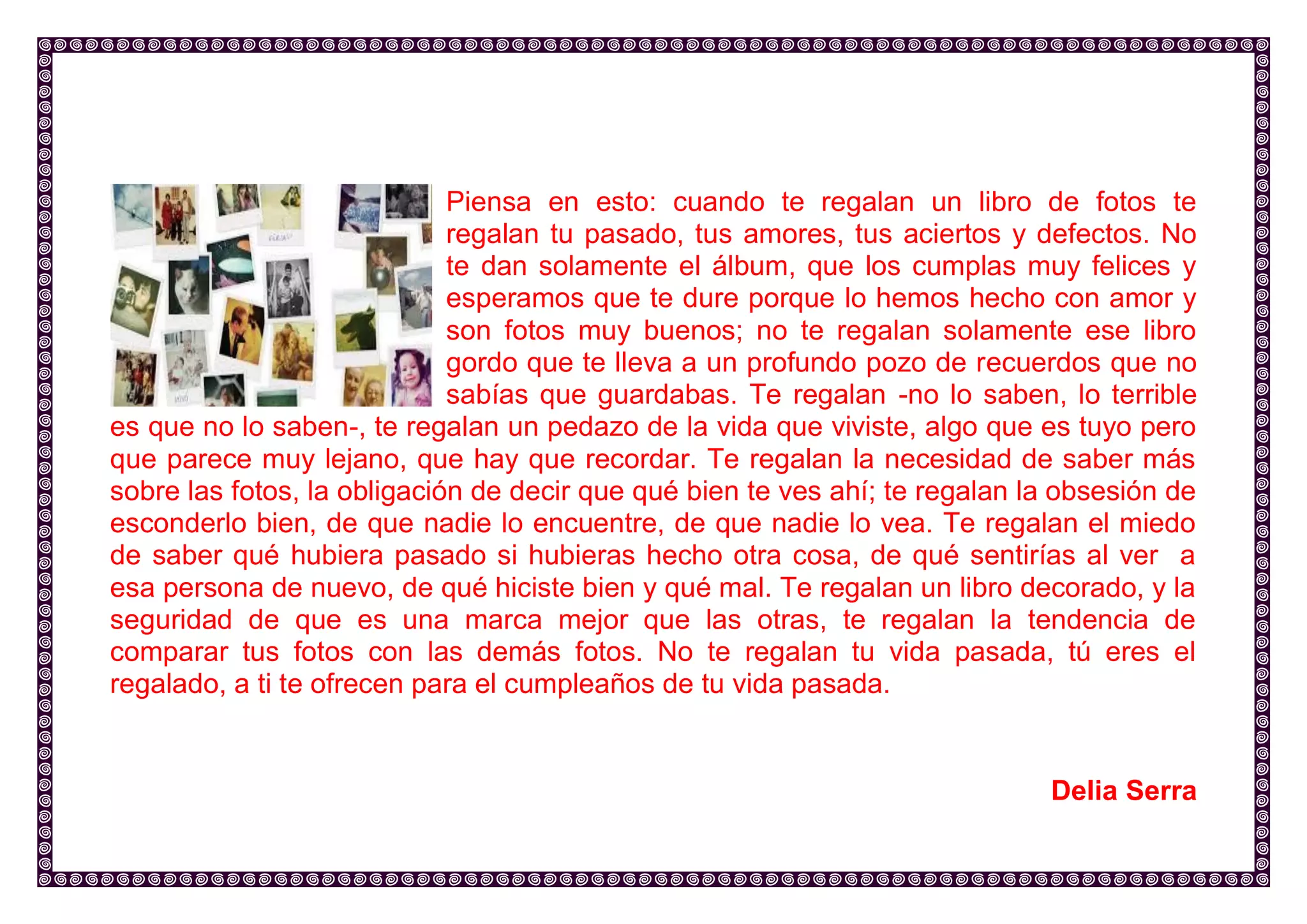 Piensa en esto: cuando te regalan un libro de fotos te regalan tu pasado, tus amores, tus aciertos y defectos. No te dan solamente el álbum, que los cumplas muy felices y esperamos que te dure porque lo hemos hecho con amor y son fotos muy buenos; no te regalan solamente ese libro gordo que te lleva a un profundo pozo de recuerdos que no sabías que guardabas. Te regalan -no lo saben, lo terrible es que no lo saben-, te regalan un pedazo de la vida que viviste, algo que es tuyo pero que parece muy lejano, que hay que recordar. Te regalan la necesidad de saber más sobre las fotos, la obligación de decir que qué bien te ves ahí; te regalan la obsesión de esconderlo bien, de que nadie lo encuentre, de que nadie lo vea. Te regalan el miedo de saber qué hubiera pasado si hubieras hecho otra cosa, de qué sentirías al ver a esa persona de nuevo, de qué hiciste bien y qué mal. Te regalan un libro decorado, y la seguridad de que es una marca mejor que las otras, te regalan la tendencia de comparar tus fotos con las demás fotos. No te regalan tu vida pasada, tú eres el regalado, a ti te ofrecen para el cumpleaños de tu vida pasada. 
Delia Serra 
 