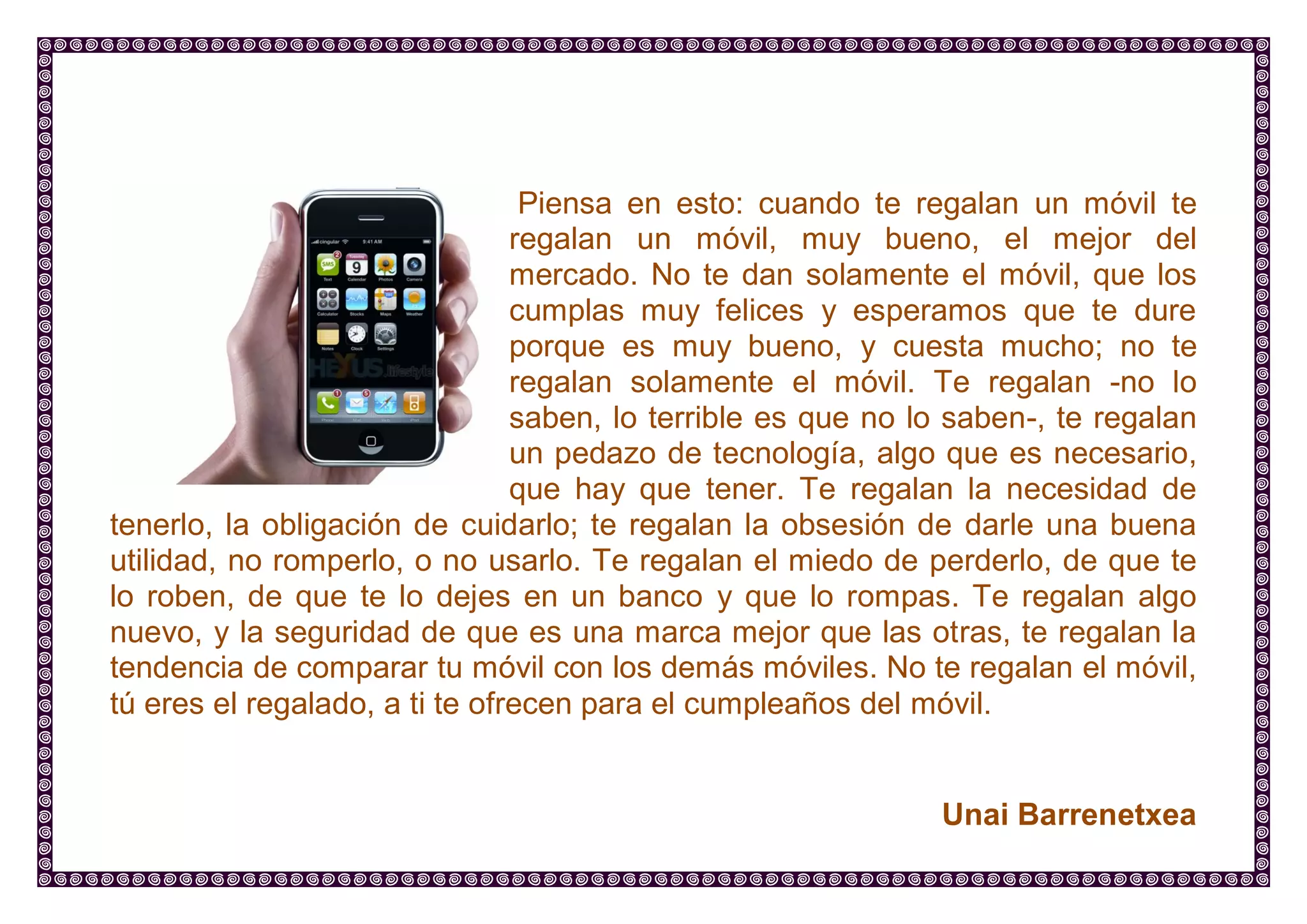 Piensa en esto: cuando te regalan un móvil te regalan un móvil, muy bueno, el mejor del mercado. No te dan solamente el móvil, que los cumplas muy felices y esperamos que te dure porque es muy bueno, y cuesta mucho; no te regalan solamente el móvil. Te regalan -no lo saben, lo terrible es que no lo saben-, te regalan un pedazo de tecnología, algo que es necesario, que hay que tener. Te regalan la necesidad de tenerlo, la obligación de cuidarlo; te regalan la obsesión de darle una buena utilidad, no romperlo, o no usarlo. Te regalan el miedo de perderlo, de que te lo roben, de que te lo dejes en un banco y que lo rompas. Te regalan algo nuevo, y la seguridad de que es una marca mejor que las otras, te regalan la tendencia de comparar tu móvil con los demás móviles. No te regalan el móvil, tú eres el regalado, a ti te ofrecen para el cumpleaños del móvil. 
Unai Barrenetxea  