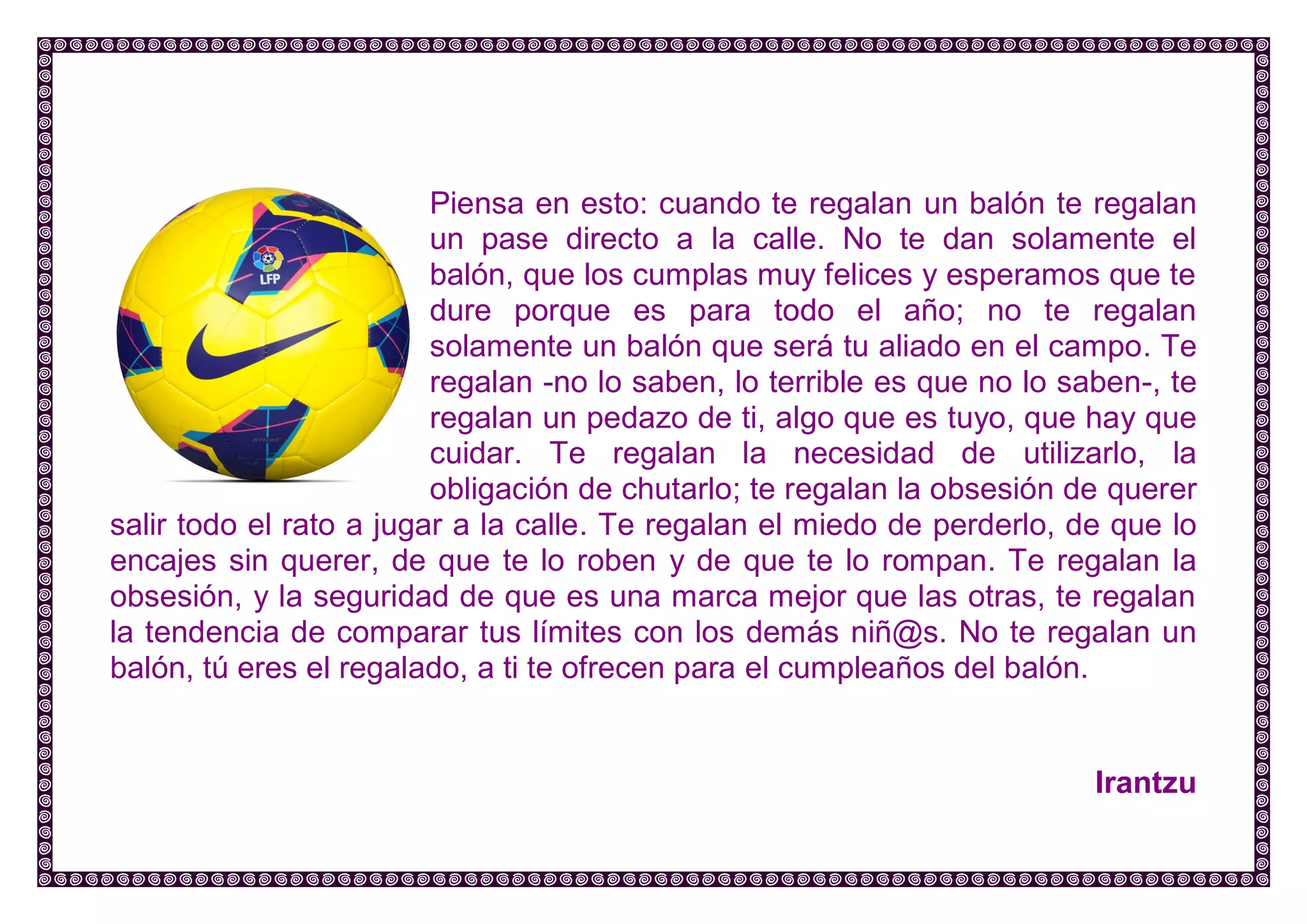 Piensa en esto: cuando te regalan un balón te regalan un pase directo a la calle. No te dan solamente el balón, que los cumplas muy felices y esperamos que te dure porque es para todo el año; no te regalan solamente un balón que será tu aliado en el campo. Te regalan -no lo saben, lo terrible es que no lo saben-, te regalan un pedazo de ti, algo que es tuyo, que hay que cuidar. Te regalan la necesidad de utilizarlo, la obligación de chutarlo; te regalan la obsesión de querer salir todo el rato a jugar a la calle. Te regalan el miedo de perderlo, de que lo encajes sin querer, de que te lo roben y de que te lo rompan. Te regalan la obsesión, y la seguridad de que es una marca mejor que las otras, te regalan la tendencia de comparar tus límites con los demás niñ@s. No te regalan un balón, tú eres el regalado, a ti te ofrecen para el cumpleaños del balón. 
Irantzu 
 