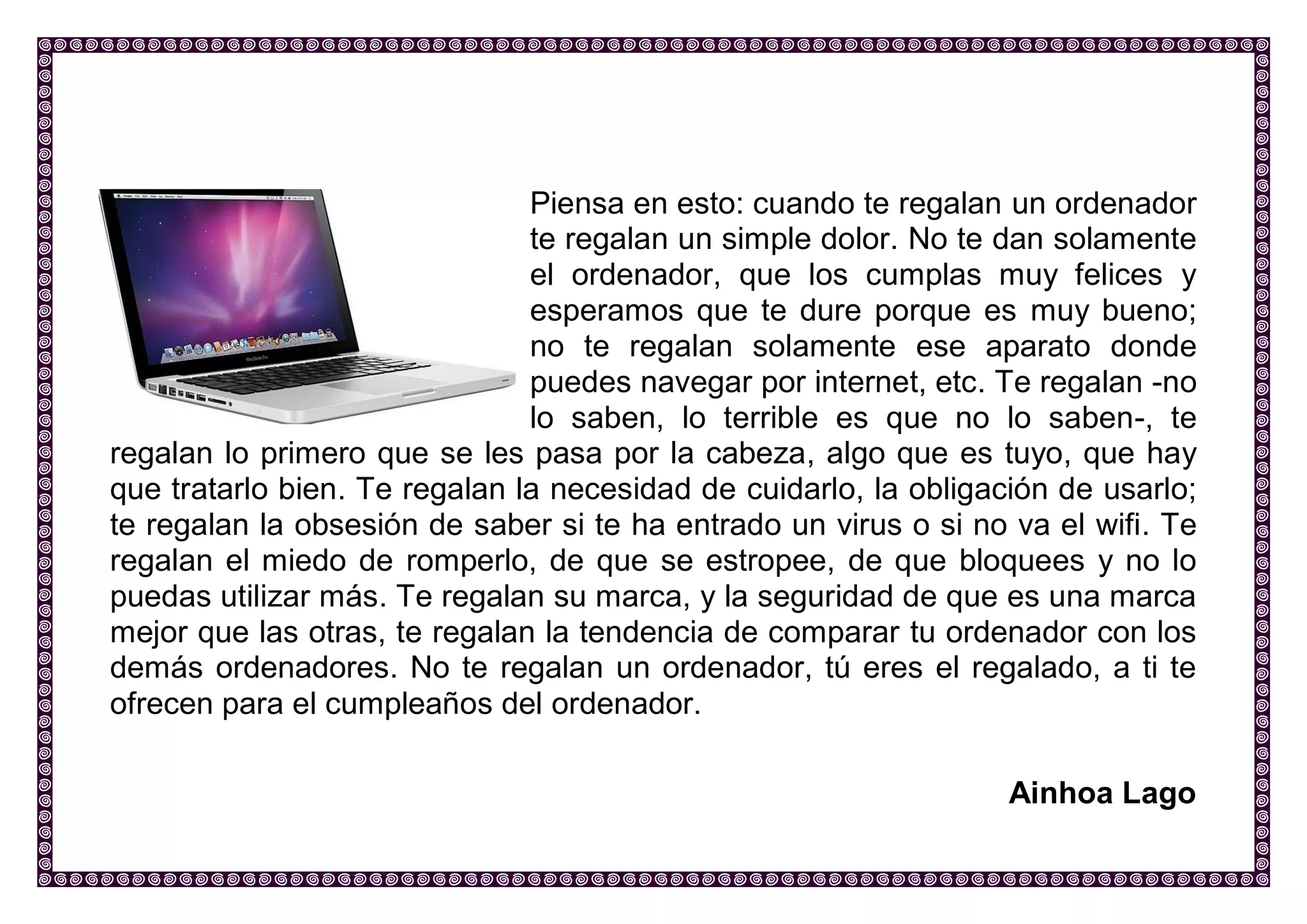 Piensa en esto: cuando te regalan un ordenador te regalan un simple dolor. No te dan solamente el ordenador, que los cumplas muy felices y esperamos que te dure porque es muy bueno; no te regalan solamente ese aparato donde puedes navegar por internet, etc. Te regalan -no lo saben, lo terrible es que no lo saben-, te regalan lo primero que se les pasa por la cabeza, algo que es tuyo, que hay que tratarlo bien. Te regalan la necesidad de cuidarlo, la obligación de usarlo; te regalan la obsesión de saber si te ha entrado un virus o si no va el wifi. Te regalan el miedo de romperlo, de que se estropee, de que bloquees y no lo puedas utilizar más. Te regalan su marca, y la seguridad de que es una marca mejor que las otras, te regalan la tendencia de comparar tu ordenador con los demás ordenadores. No te regalan un ordenador, tú eres el regalado, a ti te ofrecen para el cumpleaños del ordenador. 
Ainhoa Lago 
 