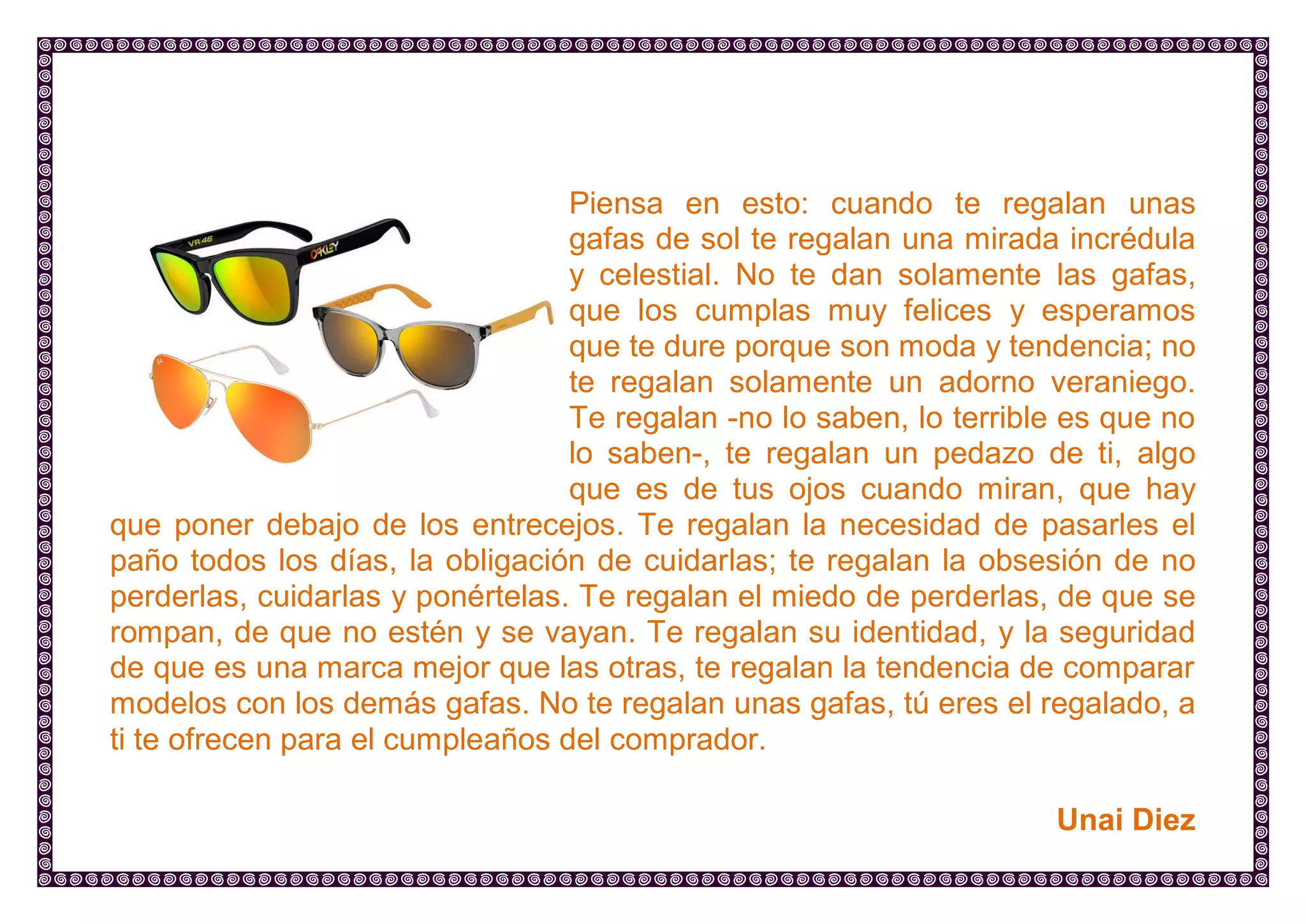 Piensa en esto: cuando te regalan unas gafas de sol te regalan una mirada incrédula y celestial. No te dan solamente las gafas, que los cumplas muy felices y esperamos que te dure porque son moda y tendencia; no te regalan solamente un adorno veraniego. Te regalan -no lo saben, lo terrible es que no lo saben-, te regalan un pedazo de ti, algo que es de tus ojos cuando miran, que hay que poner debajo de los entrecejos. Te regalan la necesidad de pasarles el paño todos los días, la obligación de cuidarlas; te regalan la obsesión de no perderlas, cuidarlas y ponértelas. Te regalan el miedo de perderlas, de que se rompan, de que no estén y se vayan. Te regalan su identidad, y la seguridad de que es una marca mejor que las otras, te regalan la tendencia de comparar modelos con los demás gafas. No te regalan unas gafas, tú eres el regalado, a ti te ofrecen para el cumpleaños del comprador. 
Unai Diez  