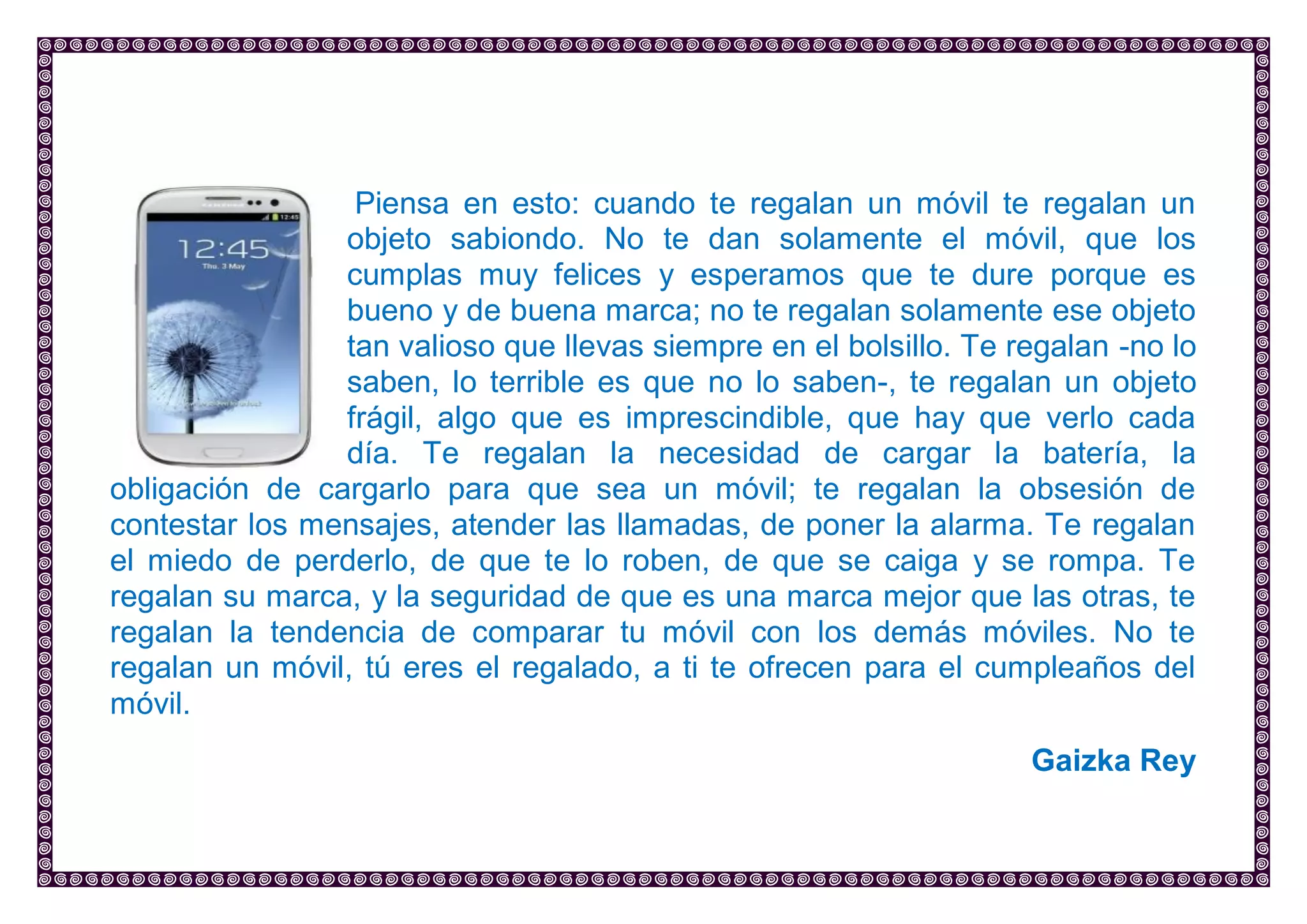 Piensa en esto: cuando te regalan un móvil te regalan un objeto sabiondo. No te dan solamente el móvil, que los cumplas muy felices y esperamos que te dure porque es bueno y de buena marca; no te regalan solamente ese objeto tan valioso que llevas siempre en el bolsillo. Te regalan -no lo saben, lo terrible es que no lo saben-, te regalan un objeto frágil, algo que es imprescindible, que hay que verlo cada día. Te regalan la necesidad de cargar la batería, la obligación de cargarlo para que sea un móvil; te regalan la obsesión de contestar los mensajes, atender las llamadas, de poner la alarma. Te regalan el miedo de perderlo, de que te lo roben, de que se caiga y se rompa. Te regalan su marca, y la seguridad de que es una marca mejor que las otras, te regalan la tendencia de comparar tu móvil con los demás móviles. No te regalan un móvil, tú eres el regalado, a ti te ofrecen para el cumpleaños del móvil. 
Gaizka Rey 
 