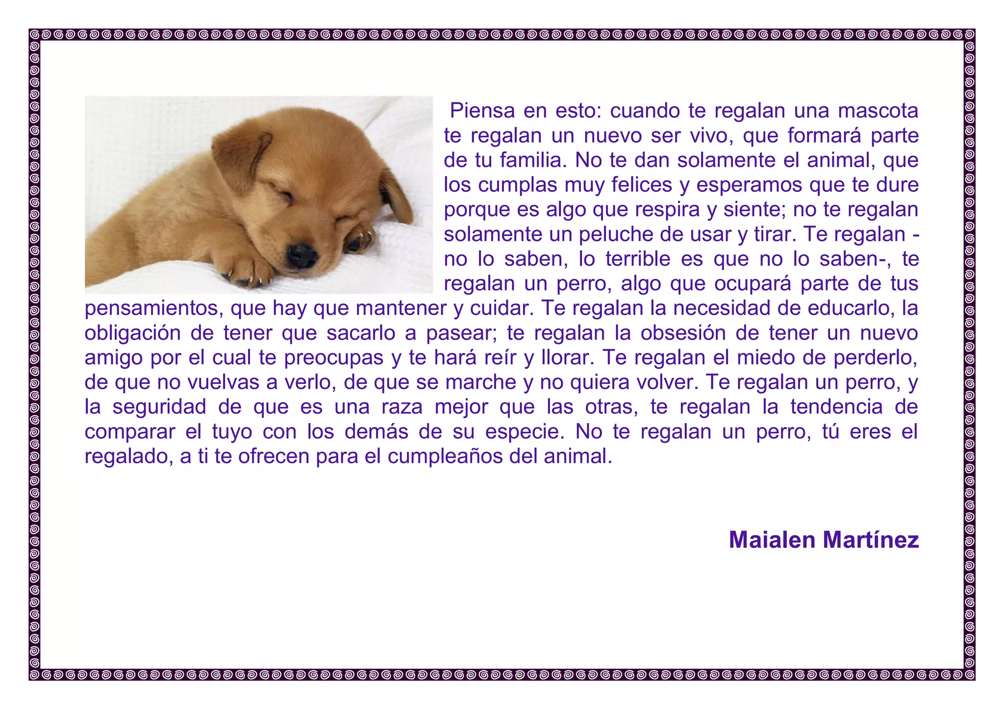 Piensa en esto: cuando te regalan una mascota te regalan un nuevo ser vivo, que formará parte de tu familia. No te dan solamente el animal, que los cumplas muy felices y esperamos que te dure porque es algo que respira y siente; no te regalan solamente un peluche de usar y tirar. Te regalan - no lo saben, lo terrible es que no lo saben-, te regalan un perro, algo que ocupará parte de tus pensamientos, que hay que mantener y cuidar. Te regalan la necesidad de educarlo, la obligación de tener que sacarlo a pasear; te regalan la obsesión de tener un nuevo amigo por el cual te preocupas y te hará reír y llorar. Te regalan el miedo de perderlo, de que no vuelvas a verlo, de que se marche y no quiera volver. Te regalan un perro, y la seguridad de que es una raza mejor que las otras, te regalan la tendencia de comparar el tuyo con los demás de su especie. No te regalan un perro, tú eres el regalado, a ti te ofrecen para el cumpleaños del animal. 
Maialen Martínez 
 