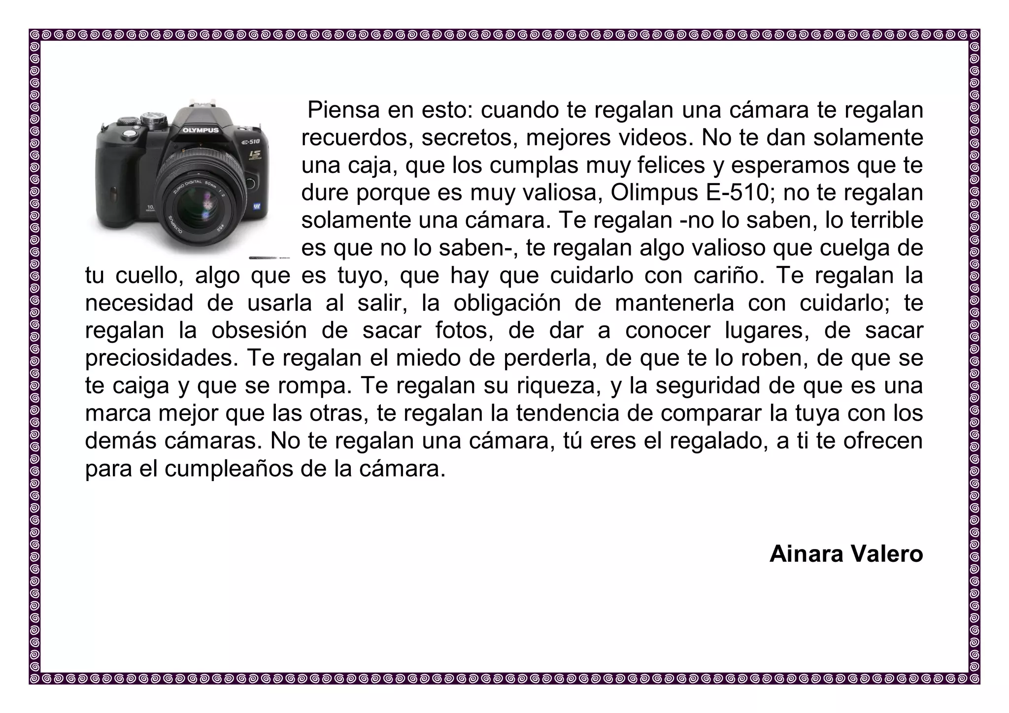 Piensa en esto: cuando te regalan una cámara te regalan recuerdos, secretos, mejores videos. No te dan solamente una caja, que los cumplas muy felices y esperamos que te dure porque es muy valiosa, Olimpus E-510; no te regalan solamente una cámara. Te regalan -no lo saben, lo terrible es que no lo saben-, te regalan algo valioso que cuelga de tu cuello, algo que es tuyo, que hay que cuidarlo con cariño. Te regalan la necesidad de usarla al salir, la obligación de mantenerla con cuidarlo; te regalan la obsesión de sacar fotos, de dar a conocer lugares, de sacar preciosidades. Te regalan el miedo de perderla, de que te lo roben, de que se te caiga y que se rompa. Te regalan su riqueza, y la seguridad de que es una marca mejor que las otras, te regalan la tendencia de comparar la tuya con los demás cámaras. No te regalan una cámara, tú eres el regalado, a ti te ofrecen para el cumpleaños de la cámara. 
Ainara Valero 
 