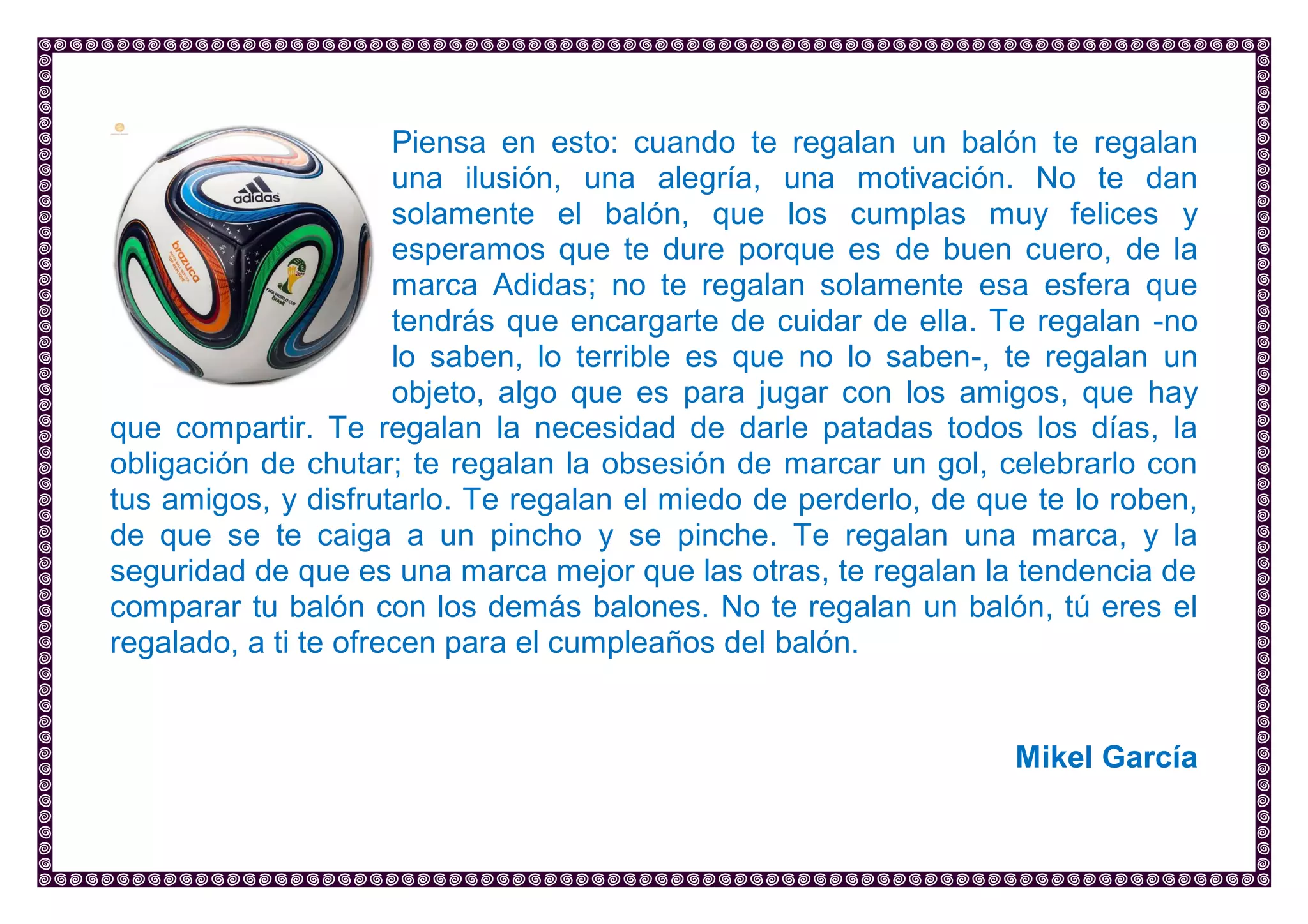 Piensa en esto: cuando te regalan un balón te regalan una ilusión, una alegría, una motivación. No te dan solamente el balón, que los cumplas muy felices y esperamos que te dure porque es de buen cuero, de la marca Adidas; no te regalan solamente esa esfera que tendrás que encargarte de cuidar de ella. Te regalan -no lo saben, lo terrible es que no lo saben-, te regalan un objeto, algo que es para jugar con los amigos, que hay que compartir. Te regalan la necesidad de darle patadas todos los días, la obligación de chutar; te regalan la obsesión de marcar un gol, celebrarlo con tus amigos, y disfrutarlo. Te regalan el miedo de perderlo, de que te lo roben, de que se te caiga a un pincho y se pinche. Te regalan una marca, y la seguridad de que es una marca mejor que las otras, te regalan la tendencia de comparar tu balón con los demás balones. No te regalan un balón, tú eres el regalado, a ti te ofrecen para el cumpleaños del balón. 
Mikel García 
 