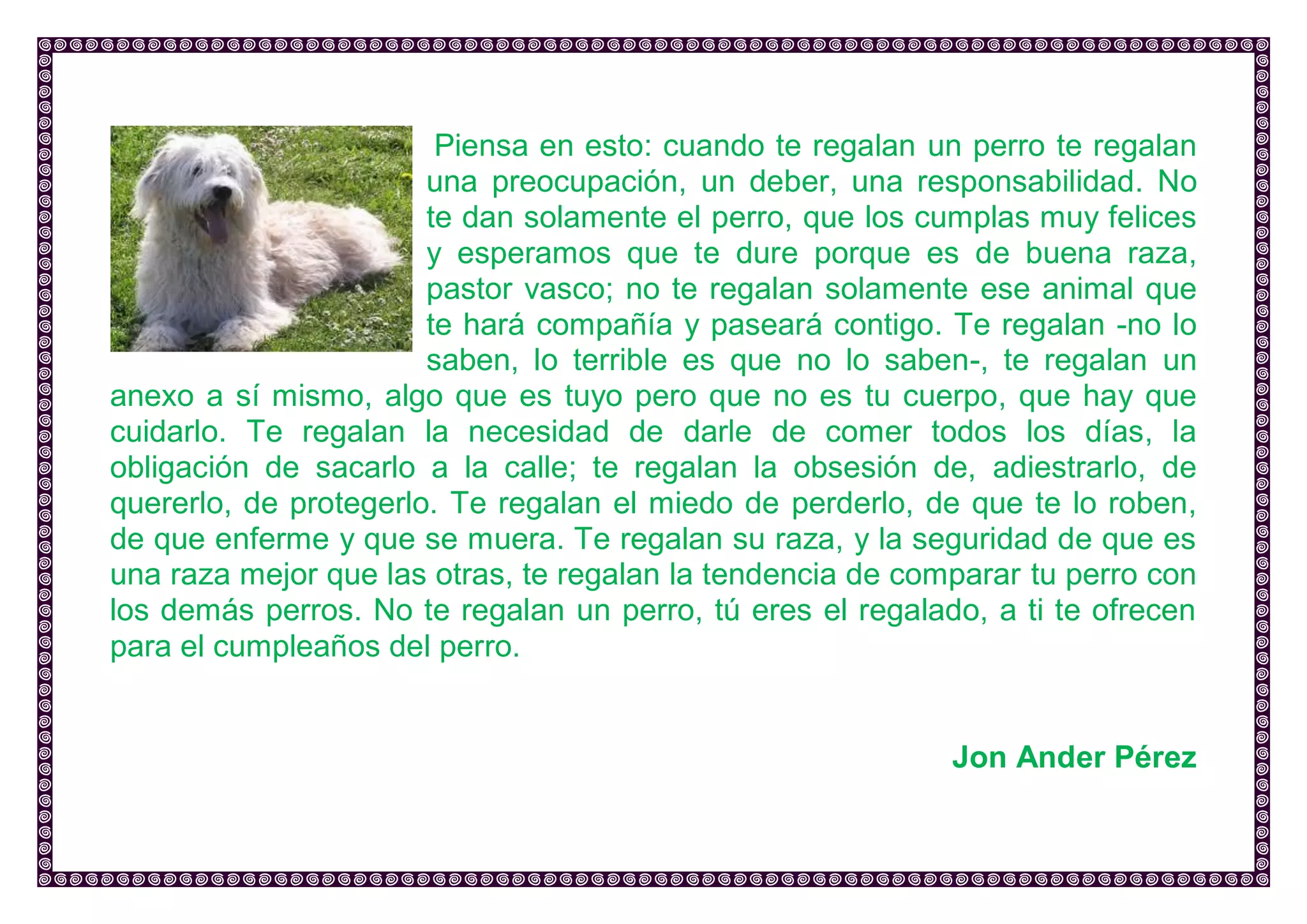 Piensa en esto: cuando te regalan un perro te regalan una preocupación, un deber, una responsabilidad. No te dan solamente el perro, que los cumplas muy felices y esperamos que te dure porque es de buena raza, pastor vasco; no te regalan solamente ese animal que te hará compañía y paseará contigo. Te regalan -no lo saben, lo terrible es que no lo saben-, te regalan un anexo a sí mismo, algo que es tuyo pero que no es tu cuerpo, que hay que cuidarlo. Te regalan la necesidad de darle de comer todos los días, la obligación de sacarlo a la calle; te regalan la obsesión de, adiestrarlo, de quererlo, de protegerlo. Te regalan el miedo de perderlo, de que te lo roben, de que enferme y que se muera. Te regalan su raza, y la seguridad de que es una raza mejor que las otras, te regalan la tendencia de comparar tu perro con los demás perros. No te regalan un perro, tú eres el regalado, a ti te ofrecen para el cumpleaños del perro. 
Jon Ander Pérez 
 