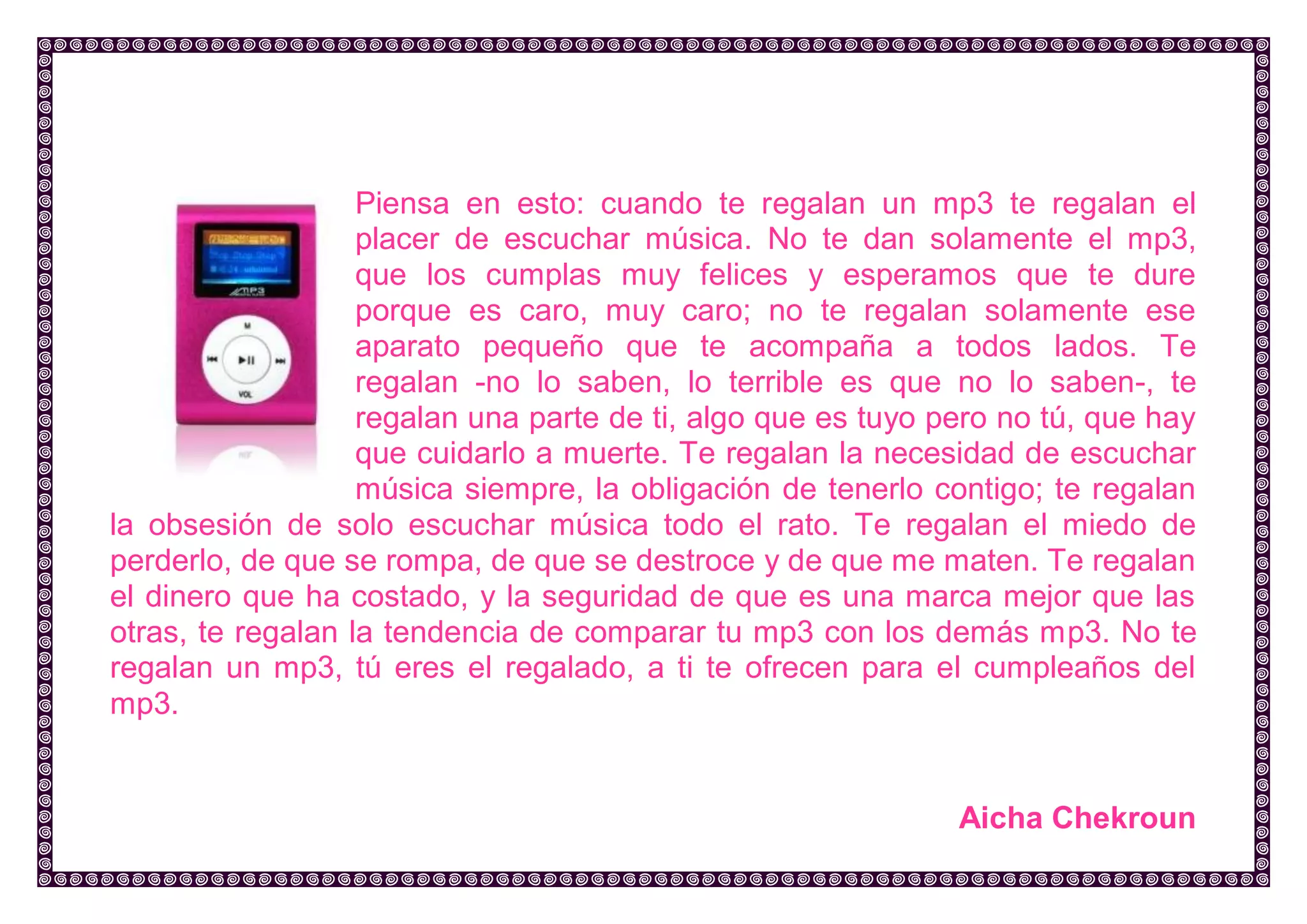 Piensa en esto: cuando te regalan un mp3 te regalan el placer de escuchar música. No te dan solamente el mp3, que los cumplas muy felices y esperamos que te dure porque es caro, muy caro; no te regalan solamente ese aparato pequeño que te acompaña a todos lados. Te regalan -no lo saben, lo terrible es que no lo saben-, te regalan una parte de ti, algo que es tuyo pero no tú, que hay que cuidarlo a muerte. Te regalan la necesidad de escuchar música siempre, la obligación de tenerlo contigo; te regalan la obsesión de solo escuchar música todo el rato. Te regalan el miedo de perderlo, de que se rompa, de que se destroce y de que me maten. Te regalan el dinero que ha costado, y la seguridad de que es una marca mejor que las otras, te regalan la tendencia de comparar tu mp3 con los demás mp3. No te regalan un mp3, tú eres el regalado, a ti te ofrecen para el cumpleaños del mp3. 
Aicha Chekroun  