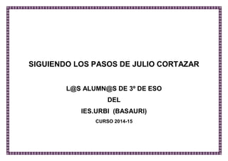 SIGUIENDO LOS PASOS DE JULIO CORTÁZAR 
L@S ALUMN@S DE 3º DE ESO 
DEL 
IES.URBI (BASAURI) 
CURSO 2014-15 
 