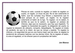 Piensa en esto: cuando te regalan un balón te regalan un sueño, un regalo, un trozo de piel. No te dan solamente el balón, que los cumplas muy felices y esperamos que te dure porque es un balón, un regalo; no te regalan solamente el balón de la liga. Te regalan -no lo saben, lo terrible es que no lo saben-, te regalan un pedazo de infancia, algo que es necesario, que hay que regalarlo. Te regalan la necesidad de jugarlo, la obligación de usarlo; te regalan la obsesión de utilizarlo, romperlo, despellejarlo. Te regalan el miedo de perderlo, de que te lo roben, de que se rompa y explote. Te regalan la infancia, y la seguridad de que es una marca mejor que las otras, te regalan la tendencia de comparar balones con los demás niños. No te regalan el balón, tú eres el regalado, a ti te ofrecen para el cumpleaños del balón. 
Jon Blanco 
 