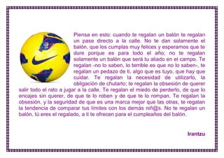 Piensa en esto: cuando te regalan un balón te regalan un pase directo a la calle. No te dan solamente el balón, que los cumplas muy felices y esperamos que te dure porque es para todo el año; no te regalan solamente un balón que será tu aliado en el campo. Te regalan -no lo saben, lo terrible es que no lo saben-, te regalan un pedazo de ti, algo que es tuyo, que hay que cuidar. Te regalan la necesidad de utilizarlo, la obligación de chutarlo; te regalan la obsesión de querer salir todo el rato a jugar a la calle. Te regalan el miedo de perderlo, de que lo encajes sin querer, de que te lo roben y de que te lo rompan. Te regalan la obsesión, y la seguridad de que es una marca mejor que las otras, te regalan la tendencia de comparar tus límites con los demás niñ@s. No te regalan un balón, tú eres el regalado, a ti te ofrecen para el cumpleaños del balón. 
Irantzu 
 