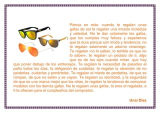 Piensa en esto: cuando te regalan unas gafas de sol te regalan una mirada incrédula y celestial. No te dan solamente las gafas, que los cumplas muy felices y esperamos que te dure porque son moda y tendencia; no te regalan solamente un adorno veraniego. Te regalan -no lo saben, lo terrible es que no lo saben-, te regalan un pedazo de ti, algo que es de tus ojos cuando miran, que hay que poner debajo de los entrecejos. Te regalan la necesidad de pasarles el paño todos los días, la obligación de cuidarlas; te regalan la obsesión de no perderlas, cuidarlas y ponértelas. Te regalan el miedo de perderlas, de que se rompan, de que no estén y se vayan. Te regalan su identidad, y la seguridad de que es una marca mejor que las otras, te regalan la tendencia de comparar modelos con los demás gafas. No te regalan unas gafas, tú eres el regalado, a ti te ofrecen para el cumpleaños del comprador. 
Unai Diez  