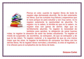 Piensa en esto: cuando te regalan libros de texto te regalan algo demasiado aburrido. No te dan solamente los libros, que los cumplas muy felices y esperamos que te dure porque es para estudiar y son muy caros; no te regalan solamente la oportunidad de aburrirte. Te regalan -no lo saben, lo terrible es que no lo saben-, te regalan días con ganas de dormir, algo que es terriblemente aburrido. Te regalan la necesidad de leértelos para aprobar, la obligación de sacar buenas notas; te regalan la obsesión de estar las tardes estudiando. Te regalan el miedo de suspender, de escribirlos, se estropeen, de que se estropeen y de que te los roben. Te regalan material, y la seguridad de que es una marca mejor que las otras, te regalan la tendencia de comparar tus libros con los demás libros. No te regalan libros normales y divertidos, tú eres el regalado, a ti te ofrecen para el cumpleaños de los libros de texto. 
Goizane Carbó  