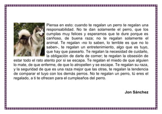 Piensa en esto: cuando te regalan un perro te regalan una responsabilidad. No te dan solamente el perro, que los cumplas muy felices y esperamos que te dure porque es cariñoso, de buena raza; no te regalan solamente el animal. Te regalan -no lo saben, lo terrible es que no lo saben-, te regalan un entretenimiento, algo que es tuyo, que hay que pasearlo. Te regalan la necesidad de cuidarlo, la obligación de darle de comer; te regalan la obsesión de estar todo el rato atento por si se escapa. Te regalan el miedo de que alguien lo mate, de que enferme, de que lo atropellen y se escape. Te regalan su raza, y la seguridad de que es una raza mejor que las otras, te regalan la tendencia de comparar el tuyo con los demás perros. No te regalan un perro, tú eres el regalado, a ti te ofrecen para el cumpleaños del perro. 
Jon Sánchez 
 
