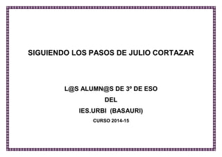SIGUIENDO LOS PASOS DE JULIO CORTÁZAR 
L@S ALUMN@S DE 3º DE ESO 
DEL 
IES.URBI (BASAURI) 
CURSO 2014-15 
