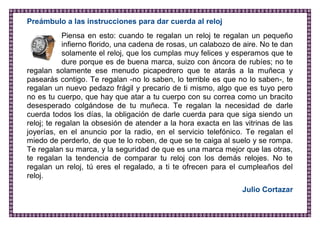 Preámbulo a las instrucciones para dar cuerda al reloj 
Piensa en esto: cuando te regalan un reloj te regalan un pequeño infierno florido, una cadena de rosas, un calabozo de aire. No te dan solamente el reloj, que los cumplas muy felices y esperamos que te dure porque es de buena marca, suizo con áncora de rubíes; no te regalan solamente ese menudo picapedrero que te atarás a la muñeca y pasearás contigo. Te regalan -no lo saben, lo terrible es que no lo saben-, te regalan un nuevo pedazo frágil y precario de ti mismo, algo que es tuyo pero no es tu cuerpo, que hay que atar a tu cuerpo con su correa como un bracito desesperado colgándose de tu muñeca. Te regalan la necesidad de darle cuerda todos los días, la obligación de darle cuerda para que siga siendo un reloj; te regalan la obsesión de atender a la hora exacta en las vitrinas de las joyerías, en el anuncio por la radio, en el servicio telefónico. Te regalan el miedo de perderlo, de que te lo roben, de que se te caiga al suelo y se rompa. Te regalan su marca, y la seguridad de que es una marca mejor que las otras, te regalan la tendencia de comparar tu reloj con los demás relojes. No te regalan un reloj, tú eres el regalado, a ti te ofrecen para el cumpleaños del reloj. 
Julio Cortazar 
 