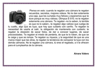 Piensa en esto: cuando te regalan una cámara te regalan recuerdos, secretos, mejores videos. No te dan solamente una caja, que los cumplas muy felices y esperamos que te dure porque es muy valiosa, Olimpus E-510; no te regalan solamente una cámara. Te regalan -no lo saben, lo terrible es que no lo saben-, te regalan algo valioso que cuelga de tu cuello, algo que es tuyo, que hay que cuidarlo con cariño. Te regalan la necesidad de usarla al salir, la obligación de mantenerla con cuidarlo; te regalan la obsesión de sacar fotos, de dar a conocer lugares, de sacar preciosidades. Te regalan el miedo de perderla, de que te lo roben, de que se te caiga y que se rompa. Te regalan su riqueza, y la seguridad de que es una marca mejor que las otras, te regalan la tendencia de comparar la tuya con los demás cámaras. No te regalan una cámara, tú eres el regalado, a ti te ofrecen para el cumpleaños de la cámara. 
Ainara Valero 
 