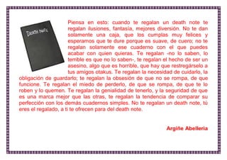 Piensa en esto: cuando te regalan un death note te regalan ilusiones, fantasía, mejores diversión. No te dan solamente una caja, que los cumplas muy felices y esperamos que te dure porque es suave, de cuero; no te regalan solamente ese cuaderno con el que puedes acabar con quien quieras. Te regalan -no lo saben, lo terrible es que no lo saben-, te regalan el hecho de ser un asesino, algo que es horrible, que hay que restregárselo a tus amigos otakus. Te regalan la necesidad de cuidarlo, la obligación de guardarlo; te regalan la obsesión de que no se rompa, de que funcione. Te regalan el miedo de perderlo, de que se rompa, de que te lo roben y lo quemen. Te regalan la genialidad de tenerlo, y la seguridad de que es una marca mejor que las otras, te regalan la tendencia de comparar su perfección con los demás cuadernos simples. No te regalan un death note, tú eres el regalado, a ti te ofrecen para del death note. 
Argiñe Abelleria 
 