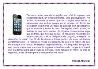 Piensa en esto: cuando te regalan un móvil te regalan una responsabilidad, un entretenimiento, una preocupación. No te dan solamente el móvil, que los cumplas muy felices y esperamos que te dure porque es un iphone, con lomix; no te regalan solamente un trozo de plástico con aplicaciones que te atontan y te dan la hora. Te regalan -no lo saben, lo terrible es que no lo saben-, te regalan preocupación, algo que es frágil, que hay que cuidar. Te regalan la necesidad de estar conectado a él, la obligación de cargarlo; te regalan la obsesión de estar con él, de llevártelo a todas partes, de estar mirándolo constantemente. Te regalan el miedo de perderlo, de que te lo roben, de que se te caiga y se rompa. Te regalan responsabilidad, y la seguridad de que es una marca mejor que las otras, te regalan la tendencia de comparar el móvil con los demás para saber cuál es el mejor. No te regalan un móvil, tú eres el regalado, a ti te ofrecen para el cumpleaños del móvil. 
Imanol Atxutegi  