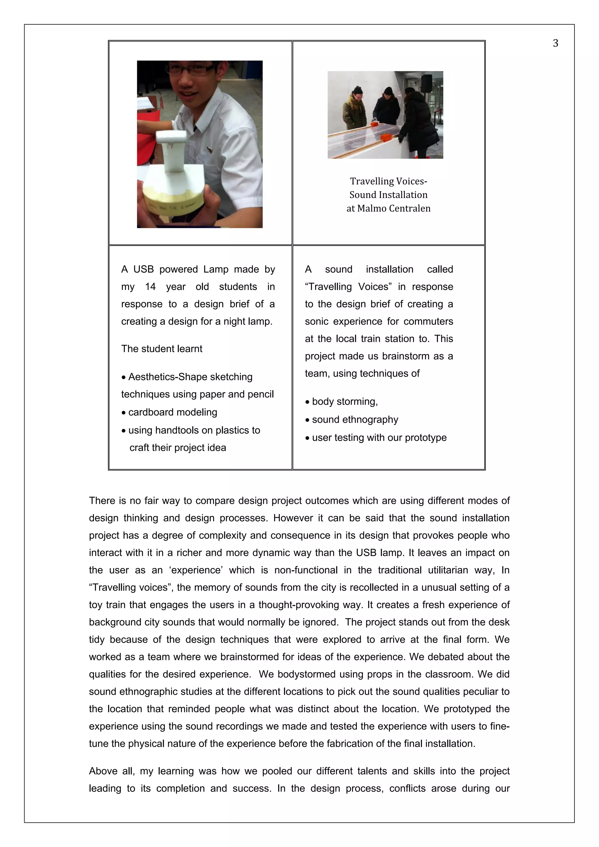   3 
 
There is no fair way to compare design project outcomes which are using different modes of
design thinking and design processes. However it can be said that the sound installation
project has a degree of complexity and consequence in its design that provokes people who
interact with it in a richer and more dynamic way than the USB lamp. It leaves an impact on
the user as an ‘experience’ which is non-functional in the traditional utilitarian way, In
“Travelling voices”, the memory of sounds from the city is recollected in a unusual setting of a
toy train that engages the users in a thought-provoking way. It creates a fresh experience of
background city sounds that would normally be ignored. The project stands out from the desk
tidy because of the design techniques that were explored to arrive at the final form. We
worked as a team where we brainstormed for ideas of the experience. We debated about the
qualities for the desired experience. We bodystormed using props in the classroom. We did
sound ethnographic studies at the different locations to pick out the sound qualities peculiar to
the location that reminded people what was distinct about the location. We prototyped the
experience using the sound recordings we made and tested the experience with users to fine-
tune the physical nature of the experience before the fabrication of the final installation.
Above all, my learning was how we pooled our different talents and skills into the project
leading to its completion and success. In the design process, conflicts arose during our
  
 
Travelling Voices‐  
Sound Installation  
at Malmo Centralen 
A USB powered Lamp made by
my 14 year old students in
response to a design brief of a
creating a design for a night lamp.
The student learnt
• Aesthetics-Shape sketching
techniques using paper and pencil
• cardboard modeling
• using handtools on plastics to
craft their project idea
A sound installation called
“Travelling Voices” in response
to the design brief of creating a
sonic experience for commuters
at the local train station to. This
project made us brainstorm as a
team, using techniques of
• body storming,
• sound ethnography
• user testing with our prototype
 