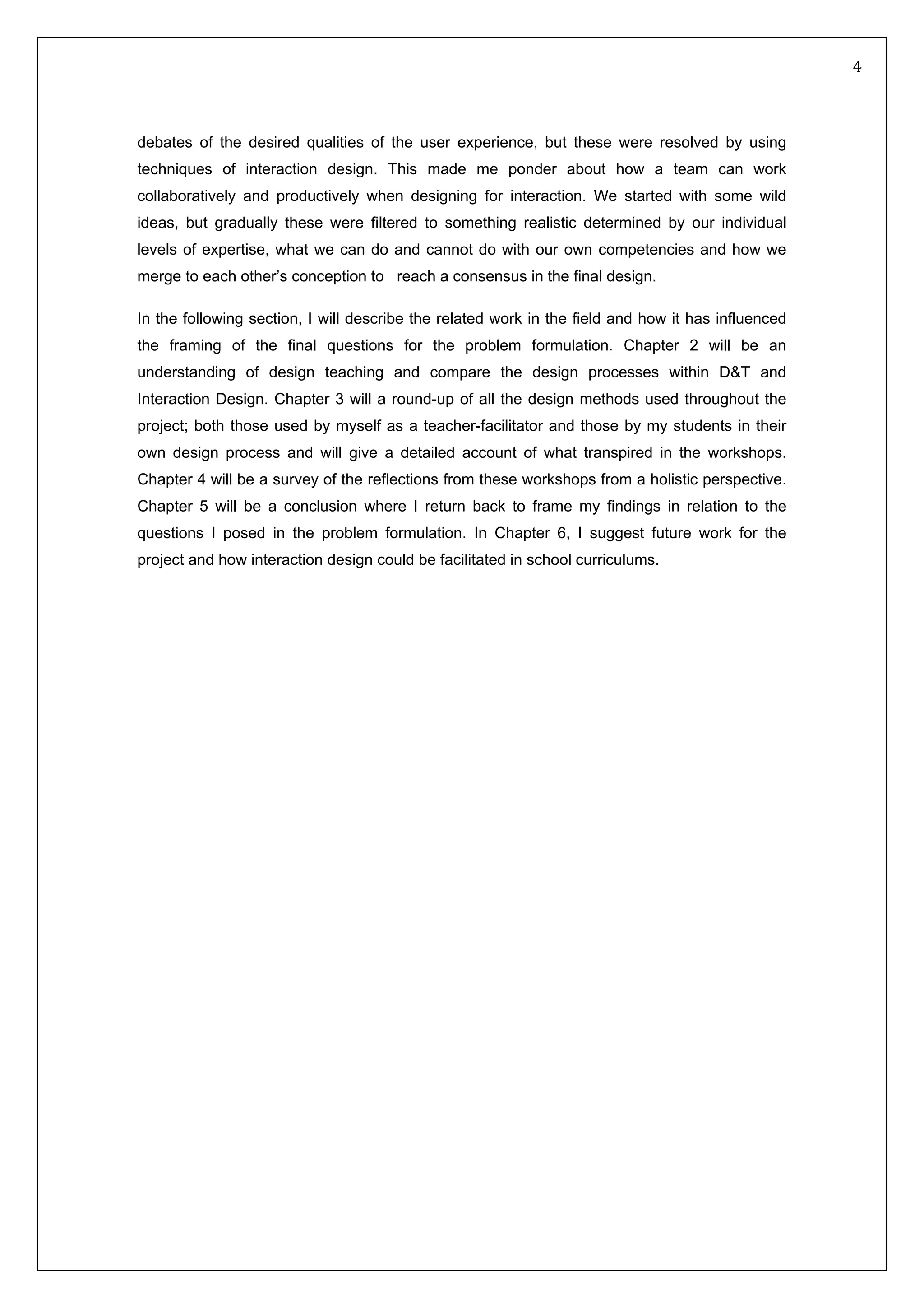   4 
 
debates of the desired qualities of the user experience, but these were resolved by using
techniques of interaction design. This made me ponder about how a team can work
collaboratively and productively when designing for interaction. We started with some wild
ideas, but gradually these were filtered to something realistic determined by our individual
levels of expertise, what we can do and cannot do with our own competencies and how we
merge to each other’s conception to reach a consensus in the final design.
In the following section, I will describe the related work in the field and how it has influenced
the framing of the final questions for the problem formulation. Chapter 2 will be an
understanding of design teaching and compare the design processes within D&T and
Interaction Design. Chapter 3 will a round-up of all the design methods used throughout the
project; both those used by myself as a teacher-facilitator and those by my students in their
own design process and will give a detailed account of what transpired in the workshops.
Chapter 4 will be a survey of the reflections from these workshops from a holistic perspective.
Chapter 5 will be a conclusion where I return back to frame my findings in relation to the
questions I posed in the problem formulation. In Chapter 6, I suggest future work for the
project and how interaction design could be facilitated in school curriculums.
 