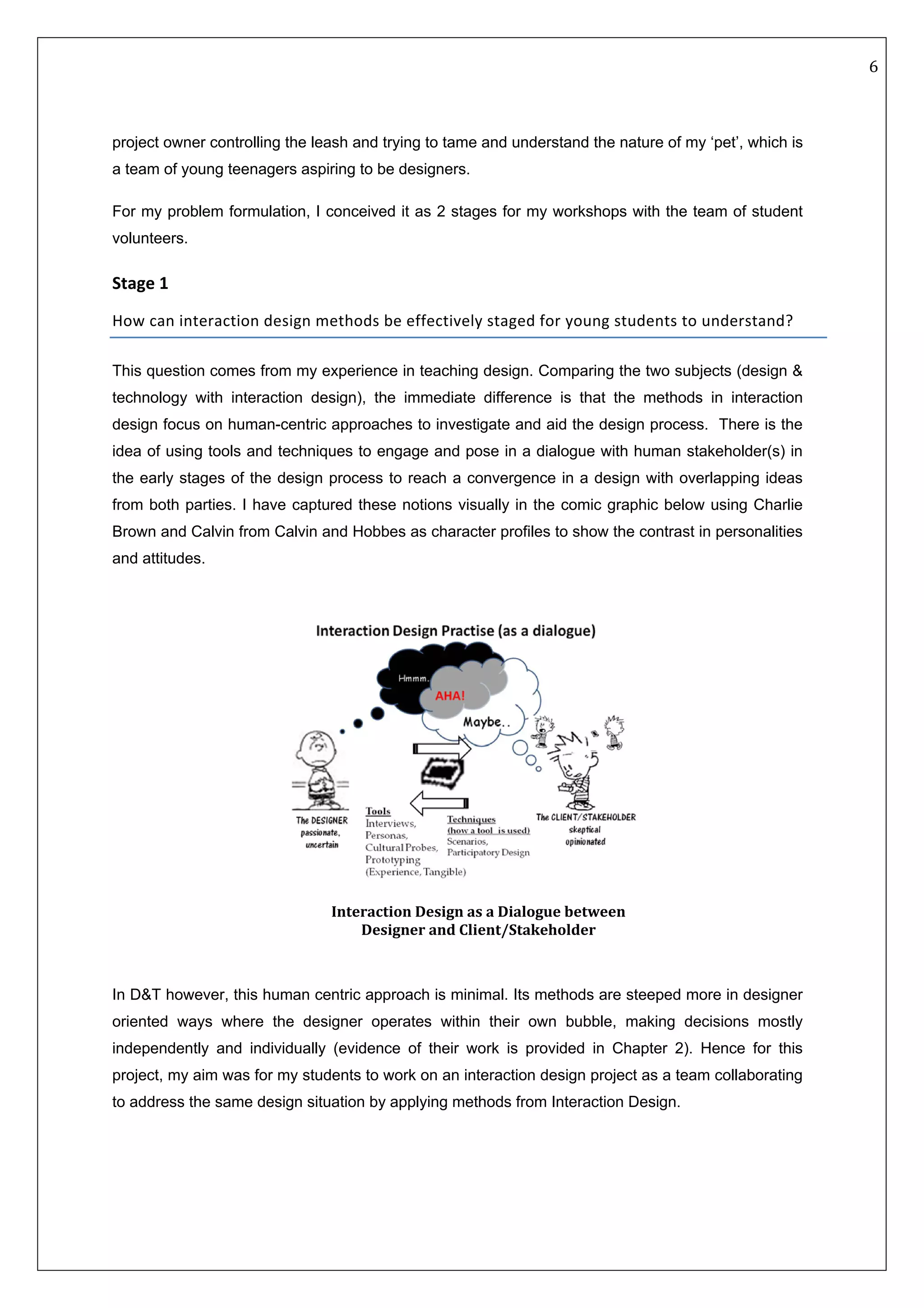   6 
 
 
 
project owner controlling the leash and trying to tame and understand the nature of my ‘pet’, which is
a team of young teenagers aspiring to be designers.
For my problem formulation, I conceived it as 2 stages for my workshops with the team of student
volunteers.
Stage 1  
How can interaction design methods be effectively staged for young students to understand? 
This question comes from my experience in teaching design. Comparing the two subjects (design &
technology with interaction design), the immediate difference is that the methods in interaction
design focus on human-centric approaches to investigate and aid the design process. There is the
idea of using tools and techniques to engage and pose in a dialogue with human stakeholder(s) in
the early stages of the design process to reach a convergence in a design with overlapping ideas
from both parties. I have captured these notions visually in the comic graphic below using Charlie
Brown and Calvin from Calvin and Hobbes as character profiles to show the contrast in personalities
and attitudes.
 
In D&T however, this human centric approach is minimal. Its methods are steeped more in designer
oriented ways where the designer operates within their own bubble, making decisions mostly
independently and individually (evidence of their work is provided in Chapter 2). Hence for this
project, my aim was for my students to work on an interaction design project as a team collaborating
to address the same design situation by applying methods from Interaction Design. 
 
 
 
 
Interaction Design as a Dialogue between 
Designer and Client/Stakeholder 
 