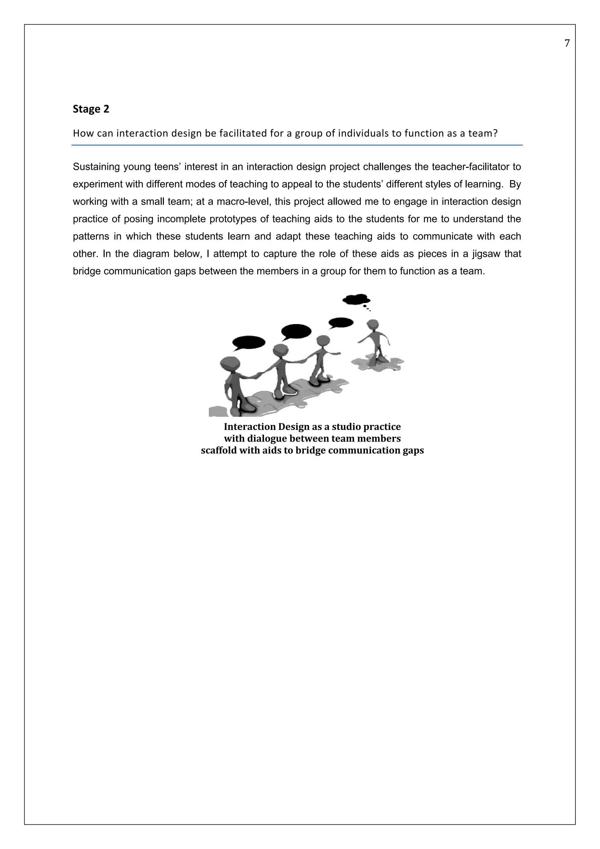   7 
 
 
 
 
Stage 2  
How can interaction design be facilitated for a group of individuals to function as a team? 
Sustaining young teens’ interest in an interaction design project challenges the teacher-facilitator to
experiment with different modes of teaching to appeal to the students’ different styles of learning. By
working with a small team; at a macro-level, this project allowed me to engage in interaction design
practice of posing incomplete prototypes of teaching aids to the students for me to understand the
patterns in which these students learn and adapt these teaching aids to communicate with each
other. In the diagram below, I attempt to capture the role of these aids as pieces in a jigsaw that
bridge communication gaps between the members in a group for them to function as a team.
Interaction Design as a studio practice  
with dialogue between team members  
scaffold with aids to bridge communication gaps 
 