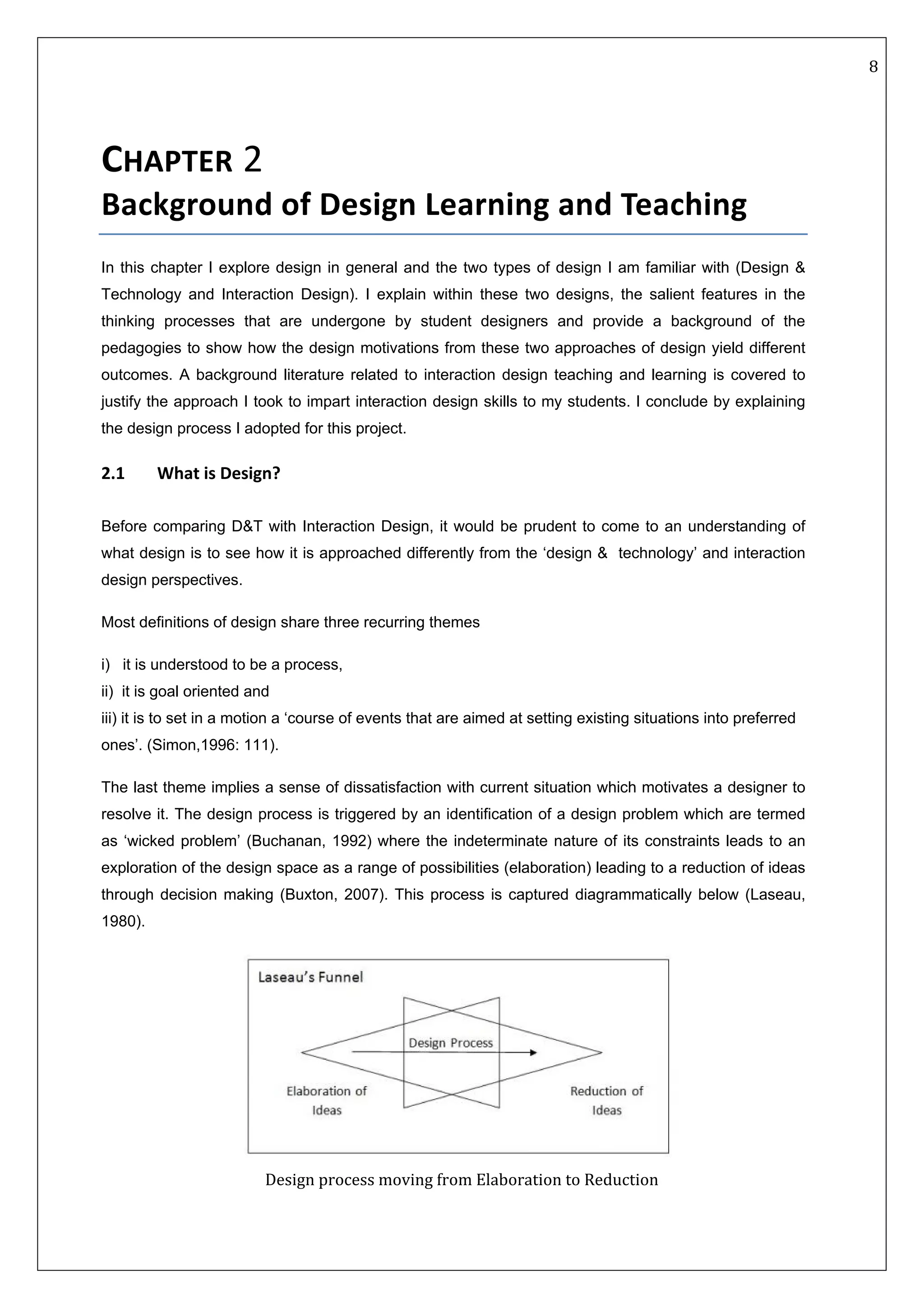   8 
 
 
 
CHAPTER 2 
Background of Design Learning and Teaching 
In this chapter I explore design in general and the two types of design I am familiar with (Design &
Technology and Interaction Design). I explain within these two designs, the salient features in the
thinking processes that are undergone by student designers and provide a background of the
pedagogies to show how the design motivations from these two approaches of design yield different
outcomes. A background literature related to interaction design teaching and learning is covered to
justify the approach I took to impart interaction design skills to my students. I conclude by explaining
the design process I adopted for this project.
2.1   What is Design? 
Before comparing D&T with Interaction Design, it would be prudent to come to an understanding of
what design is to see how it is approached differently from the ‘design & technology’ and interaction
design perspectives.
Most definitions of design share three recurring themes
i) it is understood to be a process,
ii) it is goal oriented and
iii) it is to set in a motion a ‘course of events that are aimed at setting existing situations into preferred
ones’. (Simon,1996: 111).
The last theme implies a sense of dissatisfaction with current situation which motivates a designer to
resolve it. The design process is triggered by an identification of a design problem which are termed
as ‘wicked problem’ (Buchanan, 1992) where the indeterminate nature of its constraints leads to an
exploration of the design space as a range of possibilities (elaboration) leading to a reduction of ideas
through decision making (Buxton, 2007). This process is captured diagrammatically below (Laseau,
1980). 
 
Design process moving from Elaboration to Reduction 
 