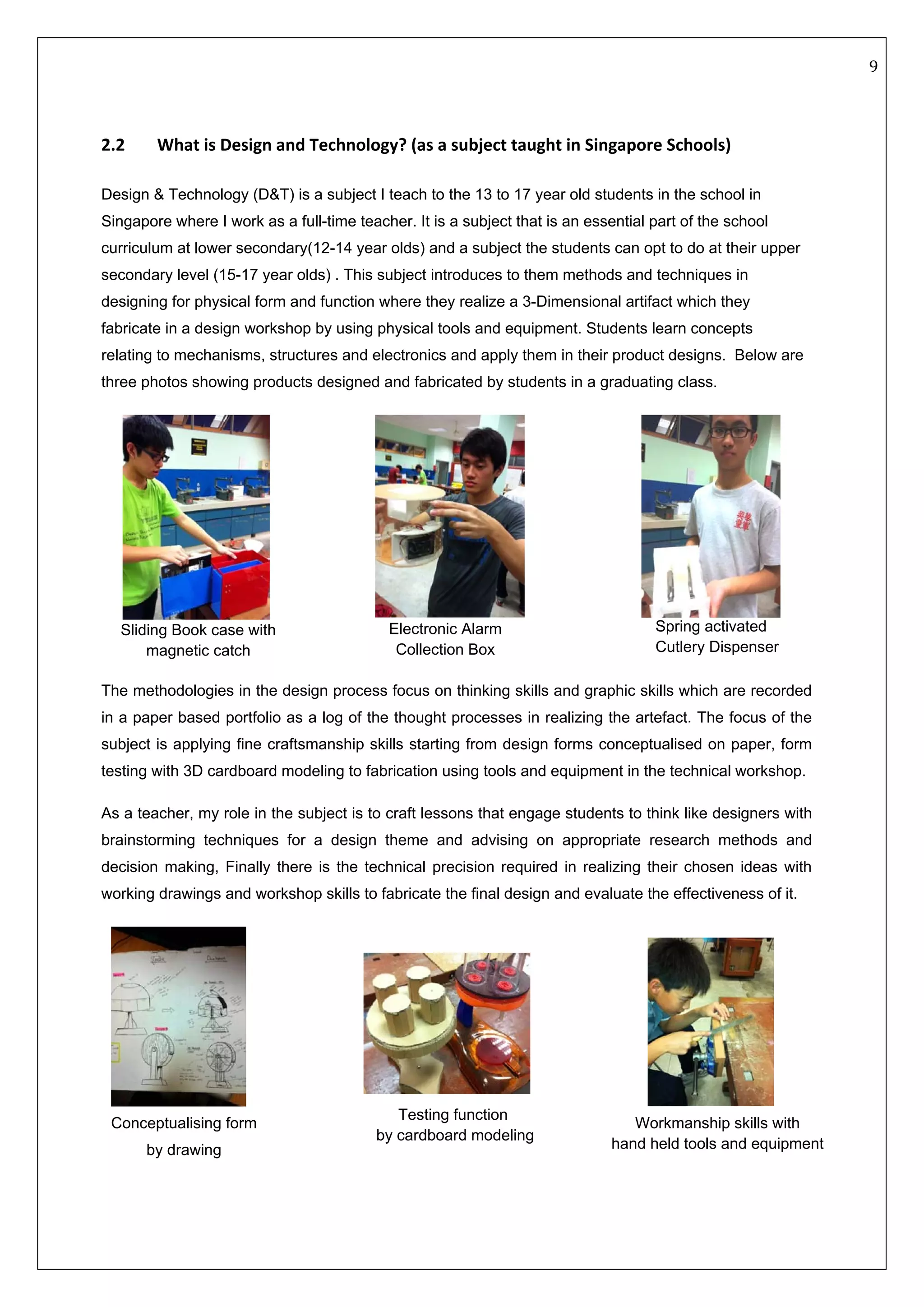   9 
 
 
 
2.2  What is Design and Technology? (as a subject taught in Singapore Schools) 
 
Design & Technology (D&T) is a subject I teach to the 13 to 17 year old students in the school in
Singapore where I work as a full-time teacher. It is a subject that is an essential part of the school
curriculum at lower secondary(12-14 year olds) and a subject the students can opt to do at their upper
secondary level (15-17 year olds) . This subject introduces to them methods and techniques in
designing for physical form and function where they realize a 3-Dimensional artifact which they
fabricate in a design workshop by using physical tools and equipment. Students learn concepts
relating to mechanisms, structures and electronics and apply them in their product designs. Below are
three photos showing products designed and fabricated by students in a graduating class.
                                                      
 
The methodologies in the design process focus on thinking skills and graphic skills which are recorded
in a paper based portfolio as a log of the thought processes in realizing the artefact. The focus of the
subject is applying fine craftsmanship skills starting from design forms conceptualised on paper, form
testing with 3D cardboard modeling to fabrication using tools and equipment in the technical workshop.
As a teacher, my role in the subject is to craft lessons that engage students to think like designers with
brainstorming techniques for a design theme and advising on appropriate research methods and
decision making, Finally there is the technical precision required in realizing their chosen ideas with
working drawings and workshop skills to fabricate the final design and evaluate the effectiveness of it.
                                 
   
Spring activated
Cutlery Dispenser
Electronic Alarm
Collection Box
Sliding Book case with
magnetic catch
Conceptualising form
by drawing
Testing function
by cardboard modeling
Workmanship skills with
hand held tools and equipment
 