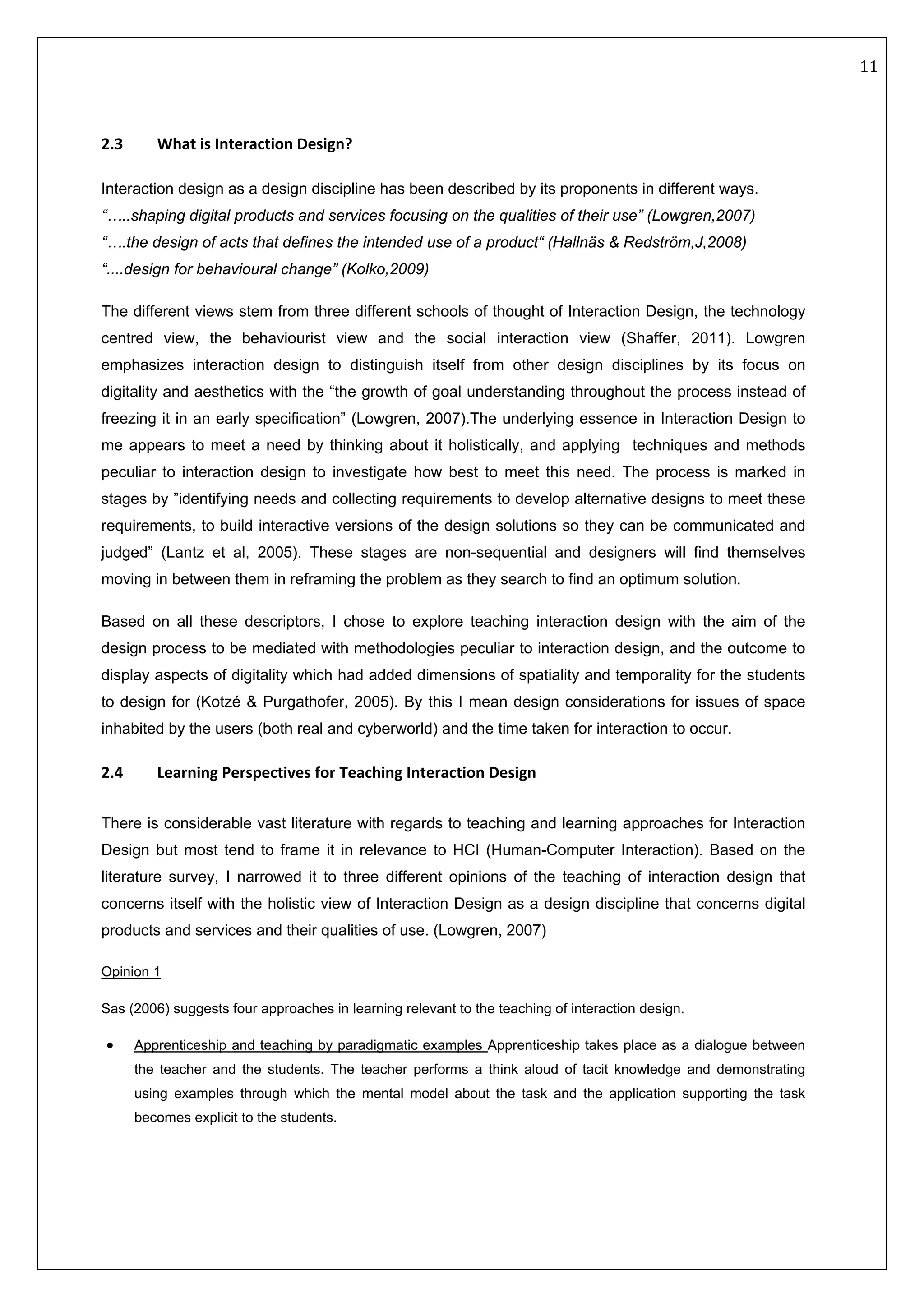   11 
 
 
 
2.3   What is Interaction Design? 
Interaction design as a design discipline has been described by its proponents in different ways.
“…..shaping digital products and services focusing on the qualities of their use” (Lowgren,2007)
“….the design of acts that defines the intended use of a product“ (Hallnäs & Redström,J,2008)
“....design for behavioural change” (Kolko,2009)
The different views stem from three different schools of thought of Interaction Design, the technology
centred view, the behaviourist view and the social interaction view (Shaffer, 2011). Lowgren
emphasizes interaction design to distinguish itself from other design disciplines by its focus on
digitality and aesthetics with the “the growth of goal understanding throughout the process instead of
freezing it in an early specification” (Lowgren, 2007).The underlying essence in Interaction Design to
me appears to meet a need by thinking about it holistically, and applying techniques and methods
peculiar to interaction design to investigate how best to meet this need. The process is marked in
stages by ”identifying needs and collecting requirements to develop alternative designs to meet these
requirements, to build interactive versions of the design solutions so they can be communicated and
judged” (Lantz et al, 2005). These stages are non-sequential and designers will find themselves
moving in between them in reframing the problem as they search to find an optimum solution.
Based on all these descriptors, I chose to explore teaching interaction design with the aim of the
design process to be mediated with methodologies peculiar to interaction design, and the outcome to
display aspects of digitality which had added dimensions of spatiality and temporality for the students
to design for (Kotzé & Purgathofer, 2005). By this I mean design considerations for issues of space
inhabited by the users (both real and cyberworld) and the time taken for interaction to occur.
2.4  Learning Perspectives for Teaching Interaction Design 
 
There is considerable vast literature with regards to teaching and learning approaches for Interaction
Design but most tend to frame it in relevance to HCI (Human-Computer Interaction). Based on the
literature survey, I narrowed it to three different opinions of the teaching of interaction design that
concerns itself with the holistic view of Interaction Design as a design discipline that concerns digital
products and services and their qualities of use. (Lowgren, 2007)
Opinion 1
Sas (2006) suggests four approaches in learning relevant to the teaching of interaction design.  
• Apprenticeship and teaching by paradigmatic examples Apprenticeship takes place as a dialogue between
the teacher and the students. The teacher performs a think aloud of tacit knowledge and demonstrating
using examples through which the mental model about the task and the application supporting the task
becomes explicit to the students.
 