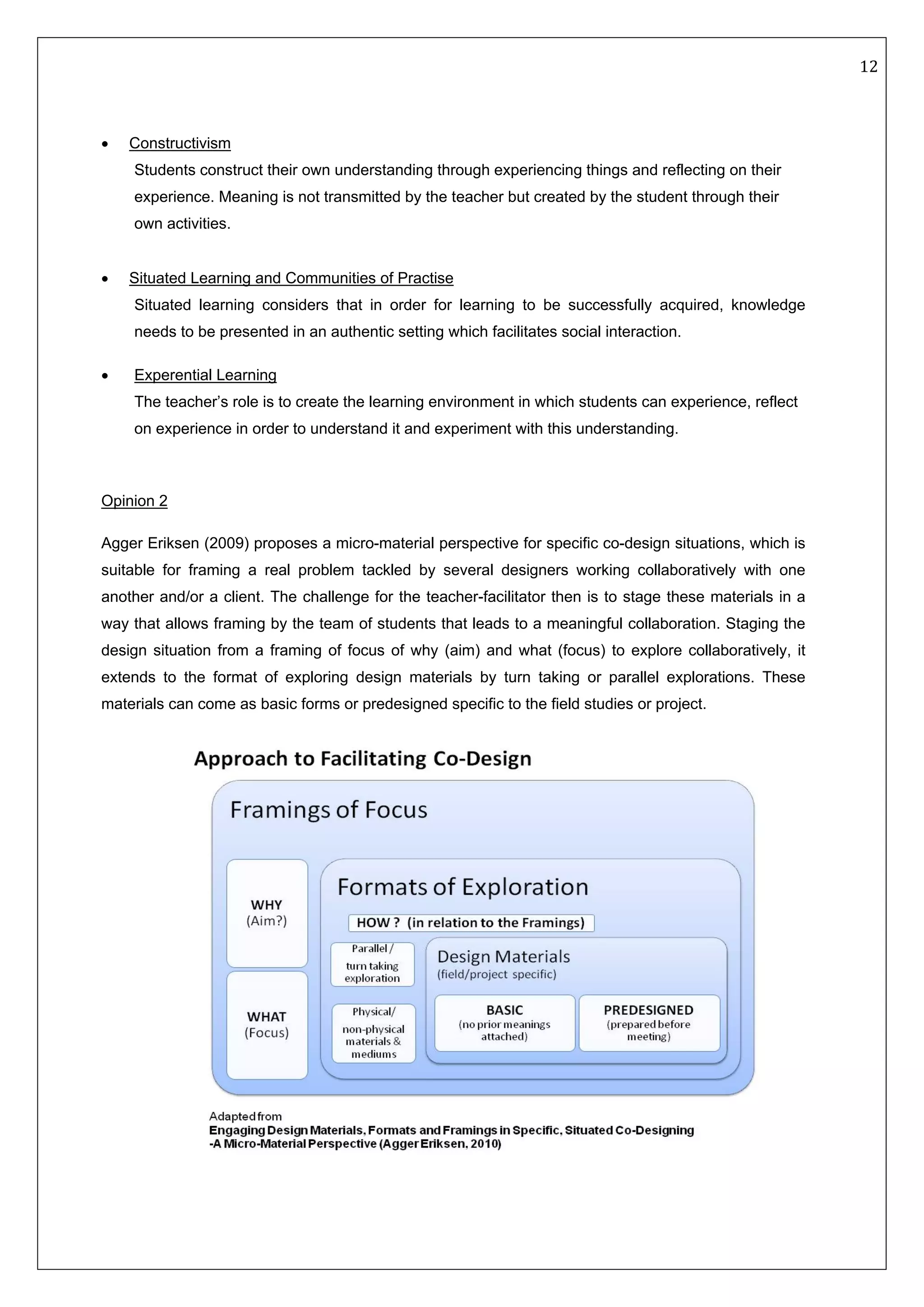   12 
 
 
• Constructivism
Students construct their own understanding through experiencing things and reflecting on their
experience. Meaning is not transmitted by the teacher but created by the student through their
own activities.
• Situated Learning and Communities of Practise
Situated learning considers that in order for learning to be successfully acquired, knowledge
needs to be presented in an authentic setting which facilitates social interaction.
• Experential Learning
The teacher’s role is to create the learning environment in which students can experience, reflect
on experience in order to understand it and experiment with this understanding.
 
Opinion 2
Agger Eriksen (2009) proposes a micro-material perspective for specific co-design situations, which is
suitable for framing a real problem tackled by several designers working collaboratively with one
another and/or a client. The challenge for the teacher-facilitator then is to stage these materials in a
way that allows framing by the team of students that leads to a meaningful collaboration. Staging the
design situation from a framing of focus of why (aim) and what (focus) to explore collaboratively, it
extends to the format of exploring design materials by turn taking or parallel explorations. These
materials can come as basic forms or predesigned specific to the field studies or project.
 
 
 
 