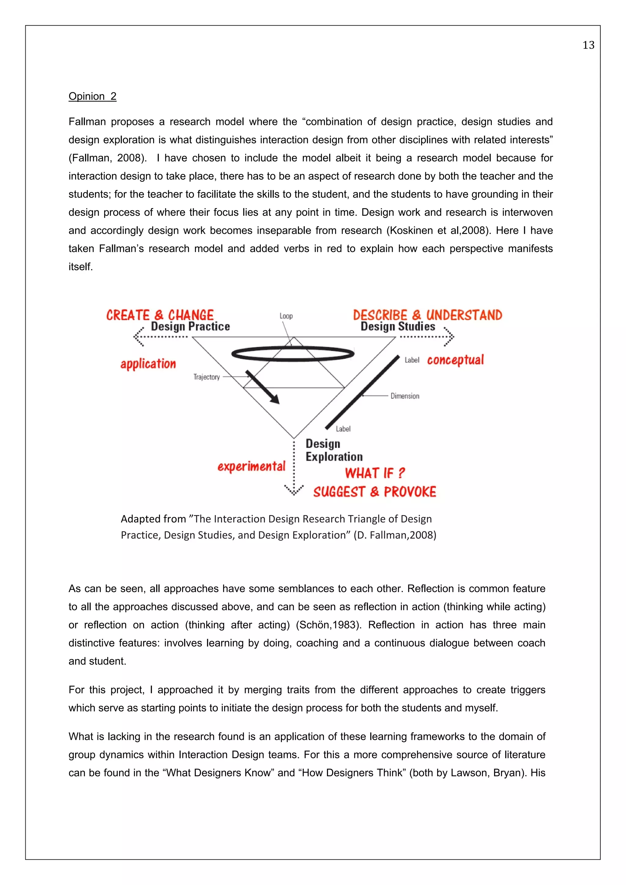  13 
 
 
 
Opinion 2
Fallman proposes a research model where the “combination of design practice, design studies and
design exploration is what distinguishes interaction design from other disciplines with related interests”
(Fallman, 2008). I have chosen to include the model albeit it being a research model because for
interaction design to take place, there has to be an aspect of research done by both the teacher and the
students; for the teacher to facilitate the skills to the student, and the students to have grounding in their
design process of where their focus lies at any point in time. Design work and research is interwoven
and accordingly design work becomes inseparable from research (Koskinen et al,2008). Here I have
taken Fallman’s research model and added verbs in red to explain how each perspective manifests
itself.
 
 
 
As can be seen, all approaches have some semblances to each other. Reflection is common feature
to all the approaches discussed above, and can be seen as reflection in action (thinking while acting)
or reflection on action (thinking after acting) (Schön,1983). Reflection in action has three main
distinctive features: involves learning by doing, coaching and a continuous dialogue between coach
and student.
For this project, I approached it by merging traits from the different approaches to create triggers
which serve as starting points to initiate the design process for both the students and myself.
What is lacking in the research found is an application of these learning frameworks to the domain of
group dynamics within Interaction Design teams. For this a more comprehensive source of literature
can be found in the “What Designers Know” and “How Designers Think” (both by Lawson, Bryan). His
Adapted from ”The Interaction Design Research Triangle of Design 
Practice, Design Studies, and Design Exploration” (D. Fallman,2008) 
 