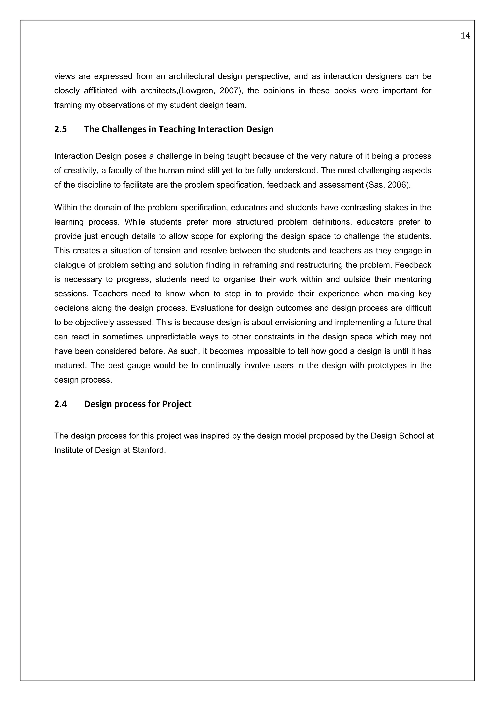   14 
 
 
 
views are expressed from an architectural design perspective, and as interaction designers can be
closely afflitiated with architects,(Lowgren, 2007), the opinions in these books were important for
framing my observations of my student design team.
2.5  The Challenges in Teaching Interaction Design 
Interaction Design poses a challenge in being taught because of the very nature of it being a process
of creativity, a faculty of the human mind still yet to be fully understood. The most challenging aspects
of the discipline to facilitate are the problem specification, feedback and assessment (Sas, 2006).
Within the domain of the problem specification, educators and students have contrasting stakes in the
learning process. While students prefer more structured problem definitions, educators prefer to
provide just enough details to allow scope for exploring the design space to challenge the students.
This creates a situation of tension and resolve between the students and teachers as they engage in
dialogue of problem setting and solution finding in reframing and restructuring the problem. Feedback
is necessary to progress, students need to organise their work within and outside their mentoring
sessions. Teachers need to know when to step in to provide their experience when making key
decisions along the design process. Evaluations for design outcomes and design process are difficult
to be objectively assessed. This is because design is about envisioning and implementing a future that
can react in sometimes unpredictable ways to other constraints in the design space which may not
have been considered before. As such, it becomes impossible to tell how good a design is until it has
matured. The best gauge would be to continually involve users in the design with prototypes in the
design process.
2.4  Design process for Project 
The design process for this project was inspired by the design model proposed by the Design School at
Institute of Design at Stanford.
 