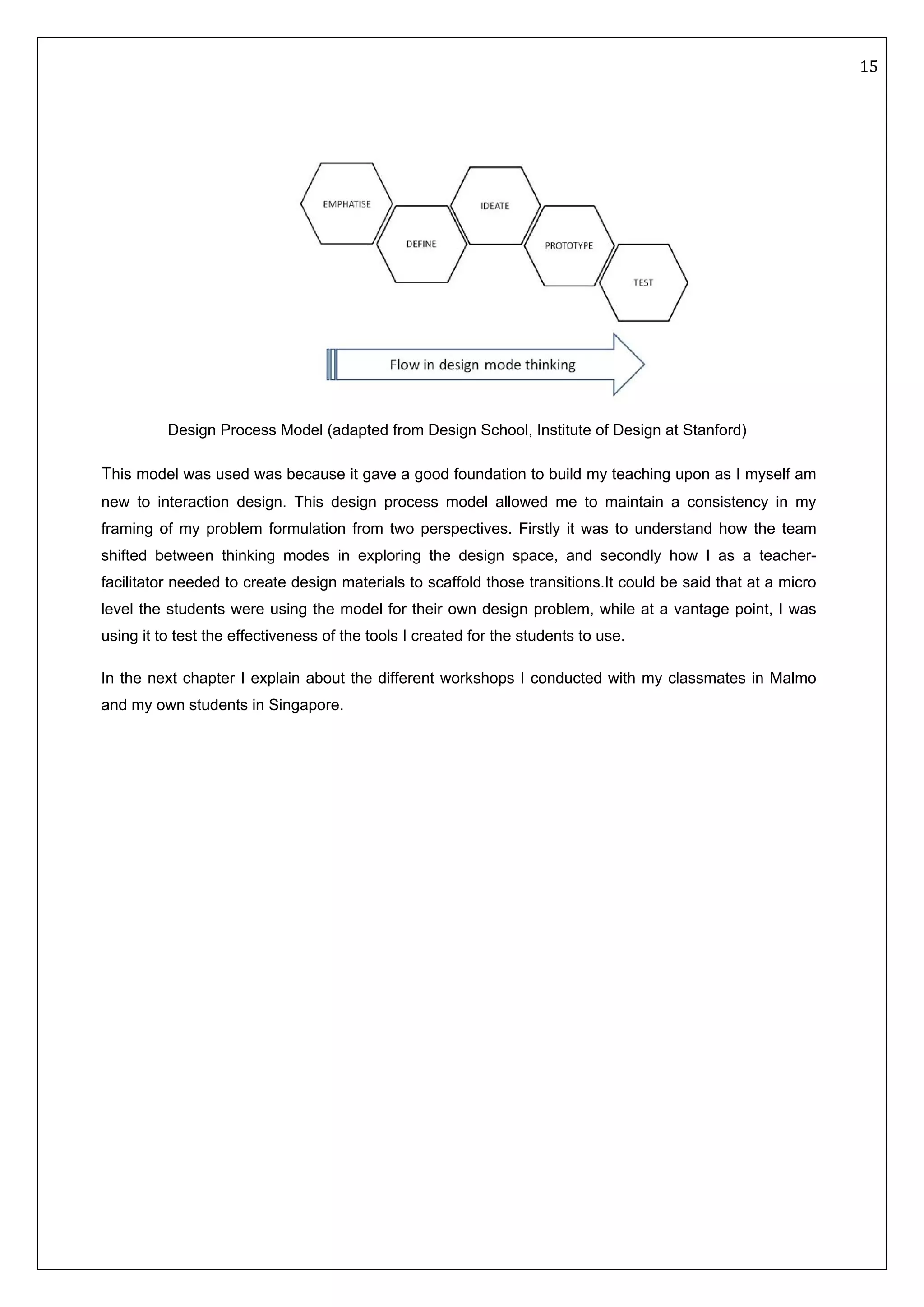   15 
 
 
 
 
This model was used was because it gave a good foundation to build my teaching upon as I myself am
new to interaction design. This design process model allowed me to maintain a consistency in my
framing of my problem formulation from two perspectives. Firstly it was to understand how the team
shifted between thinking modes in exploring the design space, and secondly how I as a teacher-
facilitator needed to create design materials to scaffold those transitions.It could be said that at a micro
level the students were using the model for their own design problem, while at a vantage point, I was
using it to test the effectiveness of the tools I created for the students to use.
In the next chapter I explain about the different workshops I conducted with my classmates in Malmo
and my own students in Singapore.
Design Process Model (adapted from Design School, Institute of Design at Stanford)
 