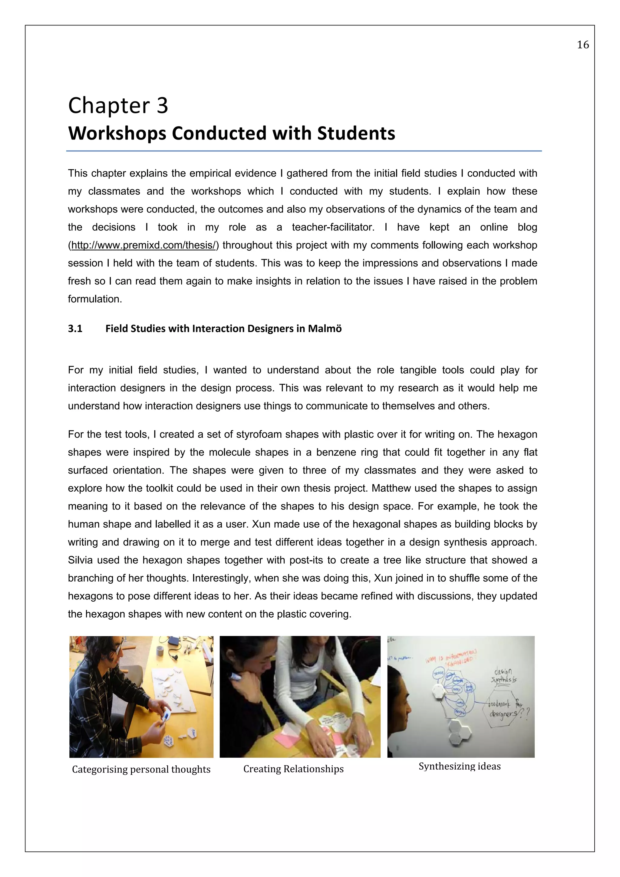   16 
 
 
 
Chapter 3   
Workshops Conducted with Students 
This chapter explains the empirical evidence I gathered from the initial field studies I conducted with
my classmates and the workshops which I conducted with my students. I explain how these
workshops were conducted, the outcomes and also my observations of the dynamics of the team and
the decisions I took in my role as a teacher-facilitator. I have kept an online blog
(http://www.premixd.com/thesis/) throughout this project with my comments following each workshop
session I held with the team of students. This was to keep the impressions and observations I made
fresh so I can read them again to make insights in relation to the issues I have raised in the problem
formulation.
3.1  Field Studies with Interaction Designers in Malmö
 
For my initial field studies, I wanted to understand about the role tangible tools could play for
interaction designers in the design process. This was relevant to my research as it would help me
understand how interaction designers use things to communicate to themselves and others.
For the test tools, I created a set of styrofoam shapes with plastic over it for writing on. The hexagon
shapes were inspired by the molecule shapes in a benzene ring that could fit together in any flat
surfaced orientation. The shapes were given to three of my classmates and they were asked to
explore how the toolkit could be used in their own thesis project. Matthew used the shapes to assign
meaning to it based on the relevance of the shapes to his design space. For example, he took the
human shape and labelled it as a user. Xun made use of the hexagonal shapes as building blocks by
writing and drawing on it to merge and test different ideas together in a design synthesis approach.
Silvia used the hexagon shapes together with post-its to create a tree like structure that showed a
branching of her thoughts. Interestingly, when she was doing this, Xun joined in to shuffle some of the
hexagons to pose different ideas to her. As their ideas became refined with discussions, they updated
the hexagon shapes with new content on the plastic covering.
     
Categorising personal thoughts  Creating Relationships Synthesizing ideas 
 